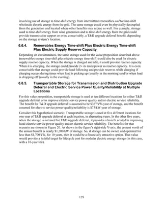 involving use of storage to time-shift energy from intermittent renewables and to time-shift
wholesale electric energy from the grid. The same storage could even be physically decoupled
from the generation and located where other benefits may accrue as well. For example, storage
used to time-shift energy from wind generation and to time-shift energy from the grid could
provide transmission support or even, conceivably, a T&D upgrade deferral benefit, depending
on the storage system’s location.
6.6.4.     Renewables Energy Time-shift Plus Electric Energy Time-shift
           Plus Electric Supply Reserve Capacity
Depending on circumstances, the same storage used for the value proposition described above
(renewables energy time-shift plus electric energy time-shift) could also be used for electric
supply reserve capacity. When the storage is charged and idle, it could provide reserve capacity.
When it is charging, the storage could provide 2× its rated power as reserve capacity. It is even
conceivable that storage could provide load following and provide reserves while charging if
charging occurs during times when load is picking up (usually in the morning) and/or when load
is dropping off (usually in the evening).
6.6.5.     Transportable Storage for Transmission and Distribution Upgrade
           Deferral and Electric Service Power Quality/Reliability at Multiple
           Locations
For this value proposition, transportable storage is used at ten different locations for either T&D
upgrade deferral or to improve electric service power quality and/or electric service reliability.
The benefit for T&D upgrade deferral is assumed to be $367/kW-year of storage, and the benefit
assumed for electric service power quality/reliability is $75/kW-year of storage.
Consider this hypothetical scenario: Transportable storage is used at five different locations for
one year of T&D upgrade deferral at each location, in alternating years. In the other five years,
when the storage is not used for T&D upgrade deferral, it provides a benefit related to improving
local electric service power quality and/or electric service reliability. The benefits for that
scenario are shown in Figure 20. As shown in the figure’s right-side Y-axis, the present worth of
the annual benefit is nearly $1,700/kW of storage. So, if storage can be owned and operated for
less than $1,700/kW, for 10 years, then it would be a financially attractive option. That value
would provide a helpful target for lifecycle cost for modular electric energy storage (in this case,
with a 10-year life).




                                                129
 