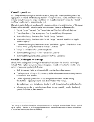 Value Propositions
As a complement to coverage of individual benefits, a key topic addressed in this guide is the
aggregation of benefits into financially attractive value propositions. That is important because,
in many cases, the value of a single benefit may not exceed storage cost whereas the value of
combined benefits may be greater than the cost.
Characterizing the full spectrum of possible value propositions is beyond the scope of this guide;
however, eight potentially attractive value propositions are characterized as examples:
    1. Electric Energy Time-shift Plus Transmission and Distribution Upgrade Deferral
    2. Time-of-use Energy Cost Management Plus Demand Charge Management
    3. Renewables Energy Time-shift Plus Electric Energy Time-shift
    4. Renewables Energy Time-shift plus Electric Energy Time-shift plus Electric Supply
       Reserve Capacity
    5. Transportable Storage for Transmission and Distribution Upgrade Deferral and Electric
       Service Power Quality/Reliability at Multiple Locations
    6. Storage to Serve Small Air Conditioning Loads
    7. Distributed Storage in lieu of New Transmission Capacity
    8. Distributed Storage for Bilateral Contracts with Wind Generators

Notable Challenges for Storage
Clearly, there are important challenges to be addressed before the full potential for storage is
realized. At the highest level, in most cases storage cost exceeds internalizable benefits* for a
variety of reasons, primarily the following:
    •    High storage cost (relative to internalizable benefits) for modular storage.
    •    To a large extent, pricing of electric energy and services does not enable storage owners
         to internalize most benefits.
    •    Limited regulatory ‘permission’ to use storage and/or to share benefits among
         stakeholders – especially benefits from distributed/modular storage.
    •    Key stakeholders have limited or no familiarity with storage technology and/or benefits.
    •    Infrastructure needed to control and coordinate storage, especially smaller distributed
         systems, is limited or does not exist.




*
 The concept of an internalizable benefit is an important theme for this report. An internalizable benefit is one that
can be ‘captured’, ‘realized’, or received by a given stakeholder. An internalizable financial benefit takes the form
of revenue and/or a cost reduction or avoided cost.



                                                          xvi
 