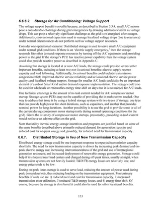 6.6.6.2.    Storage for Air Conditioning: Voltage Support
The voltage support benefit is notable because, as described in Section 3.3.4, small A/C motors
pose a considerable challenge during grid emergencies by drawing additional current as voltage
drops. This can pose a relatively significant challenge as the grid is re-energized after outages.
Additionally, conventional capacitors used to manage localized voltage drops (due to reactance)
under normal circumstances do not perform well as voltage support resources.
Consider one operational scenario: Distributed storage is used to serve small A/C equipment
under normal grid conditions. If there is an ‘electric supply emergency,’ then the storage
responds like other demand response resources by turning off the A/C equipment and providing
power to the grid. If the storage’s PCU has reactive power capability then the storage system
could also provide reactive power as described in Appendix C.
Assuming that storage is located at or near A/C loads, the storage could provide several other
important benefits, including at least two non-locational benefits: electric supply reserve
capacity and load following. Additionally, locational benefits could include transmission
congestion relief; improved electric service reliability and/or localized electric service power
quality; and localized voltage support. Storage for smaller A/C loads could also be an important
element of a robust Smart Grid and/or demand response implementation. The storage could also
be used for wholesale or renewables energy time-shift on days that it is not needed for A/C loads.
One technical challenge is the amount of in-rush current needed for A/C compressor motor
startup. Storage system PCUs may not be capable of providing the in-rush current needed. One
way to address that issue is by using a hybrid storage system with two types of storage: one type
that can provide high power for short durations, such as capacitors, and another that provides
nominal power for long durations. Another possibility is to use the grid to provide some or all of
the current during compressor motor startup (only during normal operating conditions for the
grid). Given the diversity of compressor motor startups, presumably, providing in-rush current
would not have an adverse affect on the grid.
Note that utility thermal energy storage incentives and programs are justified based on some of
the same benefits described above primarily reduced demand for generation capacity and
reduced cost for on-peak energy and, possibly, for reduced need for transmission capacity.
6.6.7.     Distributed Storage in lieu of New Transmission Capacity
Distributed energy storage could be one important response to expected transmission capacity
shortfalls. The need for new transmission capacity is driven by increasing peak demand and on-
peak electric energy use; increasing interconnectedness of the grid and use of interregional
generation resources; and increased deployment of renewable energy generation. Storage could
help if it is located near load centers and charged during off-peak times, usually at night, when
transmission systems are not heavily loaded; T&D I2R energy losses are relatively low; and
energy price tends to be low.
During on-peak times storage is used to serve load, reducing the amount of power used during
peak demand periods, thus reducing loading on the transmission equipment. Four primary
benefits of such use are 1) reduced need and cost for transmission capacity, 2) increased
transmission asset utilization, 3) reduced T&D energy losses, and 4) energy time-shift. Of
course, because the storage is distributed it could also be used for other locational benefits.


                                               133
 