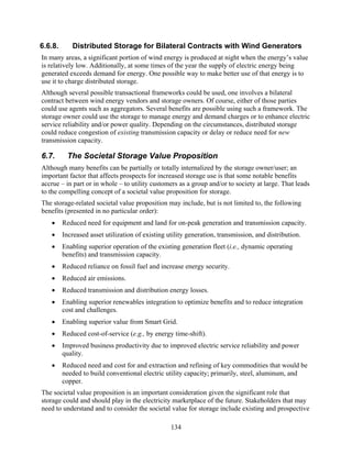 6.6.8.      Distributed Storage for Bilateral Contracts with Wind Generators
In many areas, a significant portion of wind energy is produced at night when the energy’s value
is relatively low. Additionally, at some times of the year the supply of electric energy being
generated exceeds demand for energy. One possible way to make better use of that energy is to
use it to charge distributed storage.
Although several possible transactional frameworks could be used, one involves a bilateral
contract between wind energy vendors and storage owners. Of course, either of those parties
could use agents such as aggregators. Several benefits are possible using such a framework. The
storage owner could use the storage to manage energy and demand charges or to enhance electric
service reliability and/or power quality. Depending on the circumstances, distributed storage
could reduce congestion of existing transmission capacity or delay or reduce need for new
transmission capacity.

6.7.      The Societal Storage Value Proposition
Although many benefits can be partially or totally internalized by the storage owner/user; an
important factor that affects prospects for increased storage use is that some notable benefits
accrue – in part or in whole – to utility customers as a group and/or to society at large. That leads
to the compelling concept of a societal value proposition for storage.
The storage-related societal value proposition may include, but is not limited to, the following
benefits (presented in no particular order):
   •     Reduced need for equipment and land for on-peak generation and transmission capacity.
   •     Increased asset utilization of existing utility generation, transmission, and distribution.
   •     Enabling superior operation of the existing generation fleet (i.e., dynamic operating
         benefits) and transmission capacity.
   •     Reduced reliance on fossil fuel and increase energy security.
   •     Reduced air emissions.
   •     Reduced transmission and distribution energy losses.
   •     Enabling superior renewables integration to optimize benefits and to reduce integration
         cost and challenges.
   •     Enabling superior value from Smart Grid.
   •     Reduced cost-of-service (e.g., by energy time-shift).
   •     Improved business productivity due to improved electric service reliability and power
         quality.
   •     Reduced need and cost for and extraction and refining of key commodities that would be
         needed to build conventional electric utility capacity; primarily, steel, aluminum, and
         copper.
The societal value proposition is an important consideration given the significant role that
storage could and should play in the electricity marketplace of the future. Stakeholders that may
need to understand and to consider the societal value for storage include existing and prospective

                                                  134
 