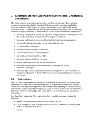 7. Electricity Storage Opportunity Stakeholders, Challenges,
   and Drivers
This section presents potentially important topics and factors to consider when evaluating
prospects for storage. Included are lists of the following: possibly important stakeholders,
important challenges facing prospective storage users and developers, and notable storage
opportunity drivers. Also included are brief characterizations of several important developments
that could be significant drivers of many attractive electric utility-related storage opportunities:
    •   Increasing recognition by lawmakers, regulators, and policymakers of the important role
        that storage should play in the electricity marketplace of the future
    •   Increasing sophistication and savvy of load and distributed resource aggregators
    •   Increasingly rich price signals for electric utility-related services
    •   Tax and regulatory incentives
    •   Growing transmission capacity constraints
    •   Expected proliferation of PEVs and PHEVs
    •   Increased use of intermittent renewables
    •   Increasing focus on distributed resources
    •   Need to reduce generation fuel use and air emissions
    •   Innovation that drives improvements to storage technology and storage
        subsystem technologies
    •   An increasingly ‘smart’ grid that enables effective integration of some renewables and
        integration and dispatch of distributed resources including demand response, generation
        and storage

7.1.      Stakeholders
There is a wide range of possible stakeholders in the electric-utility-related electricity storage
opportunity. Of course, not all possible storage uses or projects must accommodate all of the
stakeholders. The importance of particular stakeholders varies depending on factors such as the
application(s), storage size and type, region, the utility or utilities involved. So, it is important to
be familiar with the spectrum of possible stakeholders when formulating or evaluating value
propositions.
Key ‘beneficiary stakeholders’ (i.e., parties that derive benefit from storage) include the
following:
    •   Specific ratepayers that use storage to reduce electricity cost
    •   Utility ratepayers at large (if storage reduces the utility’s overall cost-of-service which
        leads to reduced electricity price)
    •   Utilities

                                                  137
 