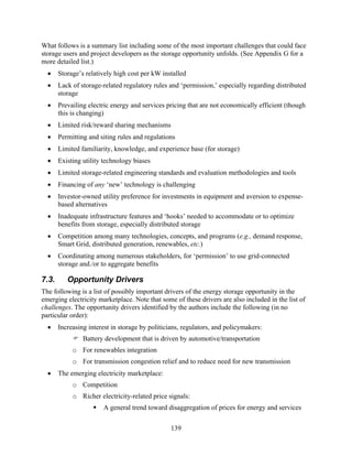 What follows is a summary list including some of the most important challenges that could face
storage users and project developers as the storage opportunity unfolds. (See Appendix G for a
more detailed list.)
  •    Storage’s relatively high cost per kW installed
  •    Lack of storage-related regulatory rules and ‘permission,’ especially regarding distributed
       storage
  •    Prevailing electric energy and services pricing that are not economically efficient (though
       this is changing)
  •    Limited risk/reward sharing mechanisms
  •    Permitting and siting rules and regulations
  •    Limited familiarity, knowledge, and experience base (for storage)
  •    Existing utility technology biases
  •    Limited storage-related engineering standards and evaluation methodologies and tools
  •    Financing of any ‘new’ technology is challenging
  •    Investor-owned utility preference for investments in equipment and aversion to expense-
       based alternatives
  •    Inadequate infrastructure features and ‘hooks’ needed to accommodate or to optimize
       benefits from storage, especially distributed storage
  •    Competition among many technologies, concepts, and programs (e.g., demand response,
       Smart Grid, distributed generation, renewables, etc.)
  •    Coordinating among numerous stakeholders, for ‘permission’ to use grid-connected
       storage and./or to aggregate benefits

7.3.      Opportunity Drivers
The following is a list of possibly important drivers of the energy storage opportunity in the
emerging electricity marketplace. Note that some of these drivers are also included in the list of
challenges. The opportunity drivers identified by the authors include the following (in no
particular order):
  •    Increasing interest in storage by politicians, regulators, and policymakers:
                Battery development that is driven by automotive/transportation
            o For renewables integration
            o For transmission congestion relief and to reduce need for new transmission
  •    The emerging electricity marketplace:
            o Competition
            o Richer electricity-related price signals:
                       A general trend toward disaggregation of prices for energy and services

                                                 139
 