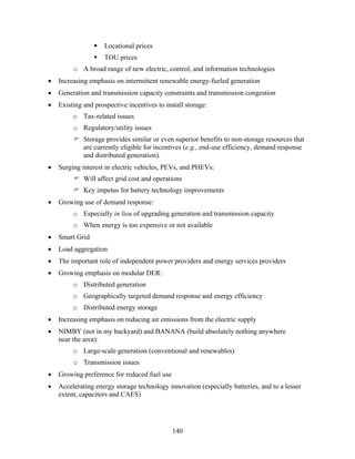 Locational prices
                     TOU prices
         o A broad range of new electric, control, and information technologies
•   Increasing emphasis on intermittent renewable energy-fueled generation
•   Generation and transmission capacity constraints and transmission congestion
•   Existing and prospective incentives to install storage:
         o Tax-related issues
         o Regulatory/utility issues
             Storage provides similar or even superior benefits to non-storage resources that
             are currently eligible for incentives (e.g., end-use efficiency, demand response
             and distributed generation).
•   Surging interest in electric vehicles, PEVs, and PHEVs:
             Will affect grid cost and operations
             Key impetus for battery technology improvements
•   Growing use of demand response:
         o Especially in lieu of upgrading generation and transmission capacity
         o When energy is too expensive or not available
•   Smart Grid
•   Load aggregation
•   The important role of independent power providers and energy services providers
•   Growing emphasis on modular DER:
         o Distributed generation
         o Geographically targeted demand response and energy efficiency
         o Distributed energy storage
•   Increasing emphasis on reducing air emissions from the electric supply
•   NIMBY (not in my backyard) and BANANA (build absolutely nothing anywhere
    near the area):
         o Large-scale generation (conventional and renewables)
         o Transmission issues
•   Growing preference for reduced fuel use
•   Accelerating energy storage technology innovation (especially batteries, and to a lesser
    extent, capacitors and CAES)




                                              140
 