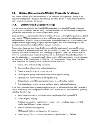 7.4.      Notable Developments Affecting Prospects for Storage
This section includes brief characterizations of ten important developments – mostly in the
electricity marketplace – that could be especially important drivers of many attractive electric-
utility-related opportunities for storage.
7.4.1.      Smart Grid and Electricity Storage
In broad terms, the vision for the Smart Grid is to increase operational efficiencies; improve
electric service reliability; increase utility customer retention; and optimize capacity expansion
(generation, transmission, and distribution) asset utilization.
Smart Grid acts as a controlling mechanism for the Advanced Metering Infrastructure (AMI) and
smart meters. AMI and smart meters, in turn, enable two-way communication between a utility
and its customers. Consider one concrete example: Smart Grid is expected to reduce energy use
and peak demand by providing rich price signals using real-time data about energy cost and
generation, transmission, and distribution capacity constraints.
Among other characteristics, Smart Grid is expected to be ‘continuously upgradeable’. Also,
Smart Grid will be an important element of a ‘self-healing’ electricity T&D network. It will add
flexibility as utilities accommodate load and energy use growth. Smart Grid will also provide
improved means to manage electricity transmission and distribution. Smart Grid could also be
used for reactive power compensation and voltage control which, among other benefits, increases
the throughput of T&D equipment. In 2008, the U.S. Department of Energy Smart Grid Task
Force established the following seven ‘characteristics of Smart Grid’:
   1. Enable active participation by consumers.
   2. Accommodate all generation and storage options.
   3. Enable new products, services, and markets.
   4. Provide power quality for the range of needs in a digital economy.
   5. Optimize asset utilization and operating efficiency.
   6. Anticipate and respond to system disturbances in a self-healing manner.
   7. Operate resiliently against physical and cyber attacks and natural disasters.
In the future, distributed energy storage deployed as part of, or in coordination with, Smart Grid
should enable many rich value propositions that could include a wide array of benefits, possibly
including the following:
   •     Aggregation, integration, optimization and coordination of all types of DER
   •     Electricity price hedging
   •     Ancillary services (e.g., electric supply capacity reserves, voltage support provided
         locally, load following, area regulation)
   •     Reduced transmission congestion
   •     T&D upgrade deferral and equipment life extension
   •     Electric supply fleet performance and operation optimization (i.e., DOBs)


                                                 141
 