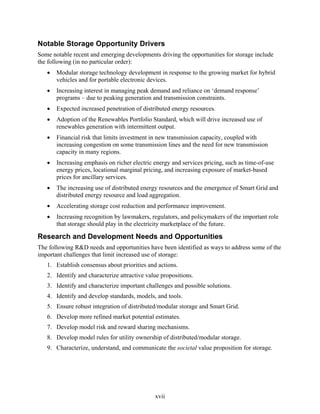 Notable Storage Opportunity Drivers
Some notable recent and emerging developments driving the opportunities for storage include
the following (in no particular order):
   •   Modular storage technology development in response to the growing market for hybrid
       vehicles and for portable electronic devices.
   •   Increasing interest in managing peak demand and reliance on ‘demand response’
       programs – due to peaking generation and transmission constraints.
   •   Expected increased penetration of distributed energy resources.
   •   Adoption of the Renewables Portfolio Standard, which will drive increased use of
       renewables generation with intermittent output.
   •   Financial risk that limits investment in new transmission capacity, coupled with
       increasing congestion on some transmission lines and the need for new transmission
       capacity in many regions.
   •   Increasing emphasis on richer electric energy and services pricing, such as time-of-use
       energy prices, locational marginal pricing, and increasing exposure of market-based
       prices for ancillary services.
   •   The increasing use of distributed energy resources and the emergence of Smart Grid and
       distributed energy resource and load aggregation.
   •   Accelerating storage cost reduction and performance improvement.
   •   Increasing recognition by lawmakers, regulators, and policymakers of the important role
       that storage should play in the electricity marketplace of the future.

Research and Development Needs and Opportunities
The following R&D needs and opportunities have been identified as ways to address some of the
important challenges that limit increased use of storage:
   1. Establish consensus about priorities and actions.
   2. Identify and characterize attractive value propositions.
   3. Identify and characterize important challenges and possible solutions.
   4. Identify and develop standards, models, and tools.
   5. Ensure robust integration of distributed/modular storage and Smart Grid.
   6. Develop more refined market potential estimates.
   7. Develop model risk and reward sharing mechanisms.
   8. Develop model rules for utility ownership of distributed/modular storage.
   9. Characterize, understand, and communicate the societal value proposition for storage.




                                              xvii
 