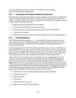Learn more about Smart Grid by visiting the U.S. DOE’s Smart Grid website:
http://www.oe.energy.gov/smartgrid.htm.
7.4.2.      Increasing use of Demand Response Resources
Demand response is becoming an important resource, especially as an alternative to adding peak
generation capacity and, to a lesser extent, to reduce need for or congestion of transmission
systems. A summary of the value of demand response from the Peak Load Management Alliance
includes the following primary elements:
   •     Reducing supplier and customer risk in the market
   •     Providing better reliability for the electricity system
   •     Reducing the costs associated with generation, transmission, and distribution
   •     Creating efficient markets
   •     Reducing environmental impact by reducing or delaying new power plant developments
7.4.3.      Load Aggregators
The CAISO defines load aggregators as “…, a municipality or other governmental entity, an
energy services provider, a scheduling coordinator, a utility distribution company, or any other
entity representing single or multiple loads for the purpose of providing demand reduction
service to the ISO.”[84]
So, a load aggregator is any entity that combines loads into what is, in effect, a ‘block’ that can
be controlled in response to requests by the ISO. Specifically, the ISO can rely on those blocks
almost as if they are dispatchable generation capacity. That is, when there is not enough electric
supply capacity available to serve all demand or to provide all necessary ancillary services, the
ISO can request that the demand associated with load blocks be reduced or turned off.
A few points are worth considering. First, presumably, the scope of load aggregation could
increase to include distributed generation and distributed storage. Although load aggregation
tends to be done in response to electric-supply-related challenges, it seems likely that load
aggregation could also be used to address more location-specific challenges such as overloaded
T&D equipment or power-quality-related needs. It also seems likely that there could be some or
perhaps significant convergence of Smart Grid, demand response, and load aggregation. Some of
the advantages load aggregators have relative to individual end users, or perhaps even energy
storage project developers, include the following (in no particular order):
   •     General business savvy regarding electricity value, pricing and markets
   •     Existing infrastructure
   •     Market familiarity
   •     Unit diversity
   •     The means to finance storage
   •     Opportunities to internalize more benefits




                                                  142
 
