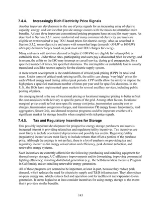 7.4.4.     Increasingly Rich Electricity Price Signals
Another important development is the use of price signals for an increasing array of electric
capacity, energy, and services that provide storage owners with the means to internalize more
benefits. At least three important conventional pricing programs have existed for many years. As
described in Section 3.5.1, some residential and many commercial electricity end users are
eligible or even required to pay TOU-based prices for electric energy. Also, as described in
Section 3.5.2, some electricity end users with somewhat large demand (>50 kW to 100 kW)
often pay demand charges based on peak load and TOU charges for energy.
Many end users with medium demand or higher (>100 kW) are eligible for interruptible or
curtailable rates. Under those rates, participating end users pay a discounted price for energy, and
in return, the utility or the ISO may interrupt or curtail service, during grid emergencies, for a
specified number of times, for specified durations. The interruptible or curtailable load is usually
treated and used like reserve capacity for the electric supply system.
A more recent development is the establishment of critical peak pricing (CPP) for retail end
users. Under terms of critical-peak-pricing tariffs, the utility can charge ‘very high’ prices for
each kWh of energy used during critical peak periods. CPP tariffs allow the utility to impose the
high prices a specified maximum number of times per year and for specified durations. In the
U.S., the ISOs have implemented open markets for several ancillary services, including public
posting of prices.
An emerging trend is the use of locational pricing or locational marginal pricing to better reflect
the cost associated with delivery to specific parts of the grid. Among other factors, locational
marginal prices could reflect area-specific energy cost/price, transmission capacity cost or
charges, transmission congestion charges, and transmission I2R energy losses. Importantly, load
aggregators, Smart Grid, and demand response programs could be important enablers of a
significant market for storage benefits when coupled with rich price signals.
7.4.5.     Tax and Regulatory Incentives for Storage
One possibly important development for prospective energy storage purchasers and users is
increased interest in providing related tax and regulatory/utility incentives. Tax incentives are
most likely to include accelerated depreciation and possibly tax credits. Regulatory/utility
(regulatory) incentives are most likely to include rebates that offset a portion of the purchase
price. Although the analogy is not perfect, there is a lot of emphasis on providing tax and
regulatory incentives for energy conservation and efficiency, peak demand reduction, and
renewable energy systems.
Such incentives are currently offered for the following: purchasing and installing equipment for
thermal energy storage; A/C efficiency improvements and/or downsizing; improving commercial
lighting efficiency; installing distributed generation (e.g., the Self-Generation Incentive Program
in California); and/or installing renewable energy generation.
All of these programs are deemed to be important, at least in part, because they reduce peak
demand, which reduces the need for electricity supply and T&D infrastructure. They also reduce
on-peak energy use, which reduces fuel and operation cost for inefficient and expensive-to-run
generation. It seems logical to at least consider incentives for using energy storage to the extent
that it provides similar benefits.


                                                143
 