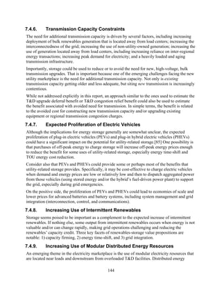 7.4.6.     Transmission Capacity Constraints
The need for additional transmission capacity is driven by several factors, including increasing
deployment of bulk renewables generation that is located away from load centers; increasing the
interconnectedness of the grid; increasing the use of non-utility-owned generation; increasing the
use of generation located away from load centers, including increasing reliance on inter-regional
energy transactions; increasing peak demand for electricity; and a heavily loaded and aging
transmission infrastructure.
Importantly, storage could be used to reduce or to avoid the need for new, high-voltage, bulk
transmission upgrades. That is important because one of the emerging challenges facing the new
utility marketplace is the need for additional transmission capacity. Not only is existing
transmission capacity getting older and less adequate, but siting new transmission is increasingly
contentious.
While not addressed explicitly in this report, an approach similar to the ones used to estimate the
T&D upgrade deferral benefit or T&D congestion relief benefit could also be used to estimate
the benefit associated with avoided need for transmission. In simple terms, the benefit is related
to the avoided cost for constructing new transmission capacity and/or upgrading existing
equipment or regional transmission congestion charges.
7.4.7.     Expected Proliferation of Electric Vehicles
Although the implications for energy storage generally are somewhat unclear, the expected
proliferation of plug-in electric vehicles (PEVs) and plug-in hybrid electric vehicles (PHEVs)
could have a significant impact on the potential for utility-related storage.[85] One possibility is
that purchases of off-peak energy to charge storage will increase off-peak energy prices enough
to reduce the benefit for some uses of utility-related storage, especially energy time-shift and
TOU energy cost reduction.
Consider also that PEVs and PHEVs could provide some or perhaps most of the benefits that
utility-related storage provides. Specifically, it may be cost-effective to charge electric vehicles
when demand and energy prices are low or relatively low and then to dispatch aggregated power
from those vehicles (using stored energy and/or the hybrid’s fuel-driven power plant) to support
the grid, especially during grid emergencies.
On the positive side, the proliferation of PEVs and PHEVs could lead to economies of scale and
lower prices for advanced batteries and battery systems, including system management and grid
integration (interconnection, control, and communications).
7.4.8.     Increasing Use of Intermittent Renewables
Storage seems poised to be important as a complement to the expected increase of intermittent
renewables. If nothing else, some output from intermittent renewables occurs when energy is not
valuable and/or can change rapidly, making grid operations challenging and reducing the
renewables’ capacity credit. Three key facets of renewables-storage value propositions are
notable: 1) capacity firming, 2) energy time-shift, and 3) grid integration.
7.4.9.     Increasing Use of Modular Distributed Energy Resources
An emerging theme in the electricity marketplace is the use of modular electricity resources that
are located near loads and downstream from overloaded T&D facilities. Distributed energy

                                                144
 