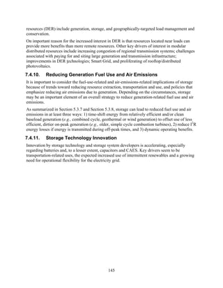 resources (DER) include generation, storage, and geographically-targeted load management and
conservation.
On important reason for the increased interest in DER is that resources located near loads can
provide more benefits than more remote resources. Other key drivers of interest in modular
distributed resources include increasing congestion of regional transmission systems; challenges
associated with paying for and siting large generation and transmission infrastructure;
improvements in DER technologies; Smart Grid, and proliferating of rooftop/distributed
photovoltaics.
7.4.10.    Reducing Generation Fuel Use and Air Emissions
It is important to consider the fuel-use-related and air-emissions-related implications of storage
because of trends toward reducing resource extraction, transportation and use, and policies that
emphasize reducing air emissions due to generation. Depending on the circumstances, storage
may be an important element of an overall strategy to reduce generation-related fuel use and air
emissions.
As summarized in Section 5.3.7 and Section 5.3.8, storage can lead to reduced fuel use and air
emissions in at least three ways: 1) time-shift energy from relatively efficient and/or clean
baseload generation (e.g., combined cycle, geothermal or wind generation) to offset use of less
efficient, dirtier on-peak generation (e.g., older, simple cycle combustion turbines), 2) reduce I2R
energy losses if energy is transmitted during off-peak times, and 3) dynamic operating benefits.
7.4.11.    Storage Technology Innovation
Innovation by storage technology and storage system developers is accelerating, especially
regarding batteries and, to a lesser extent, capacitors and CAES. Key drivers seem to be
transportation-related uses, the expected increased use of intermittent renewables and a growing
need for operational flexibility for the electricity grid.




                                                145
 