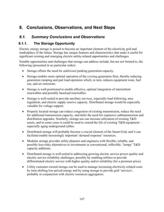 8. Conclusions, Observations, and Next Steps

8.1.      Summary Conclusions and Observations
8.1.1.      The Storage Opportunity
Electric energy storage is poised to become an important element of the electricity grid and
marketplace of the future. Storage has unique features and characteristics that make it useful for
significant existing and emerging electric-utility-related opportunities and challenges.
Notable opportunities and challenges that storage can address include, but are not limited to, the
following (presented in no particular order):
  •    Storage offsets the need for additional peaking generation capacity.
  •    Storage enables more optimal operation of the existing generation fleet, thereby reducing
       generation ramping and part load operation which, in turn, reduces equipment wear, fuel
       use, and air emissions.
  •    Storage is well-positioned to enable effective, optimal integration of intermittent
       renewables and possibly baseload renewables.
  •    Storage is well-suited to provide ancillary services, especially load following, area
       regulation, and electric supply reserve capacity. Distributed storage would be especially
       valuable for voltage support.
  •    Properly located storage can reduce congestion of existing transmission, reduce the need
       for additional transmission capacity, and defer the need for expensive subtransmission and
       distribution upgrades. Similarly, storage use can increase utilization of existing T&D
       assets, and in some cases it could be used to extend the life of existing T&D equipment –
       especially aging underground cables.
  •    Distributed storage will probably become a crucial element of the Smart Grid, and it can
       facilitate/enable increasingly important ‘demand response’ resources.
  •    Modular storage provides utility planners and engineers with flexible, reliable, and
       possibly less-risky alternatives to investments in conventional, inflexible, ‘lumpy’ T&D
       capacity additions.
  •    Distributed storage is well-suited to addressing growing electric service power quality and
       electric service reliability challenges, possibly by enabling utilities to provide
       differentiated electric service with higher quality and/or reliability (for a premium price).
  •    Utility customer-owned storage can be used to manage increasing electricity-related costs
       by time-shifting low-priced energy and by using storage to provide grid ‘services’,
       probably in conjunction with electric resources aggregators.




                                                 147
 