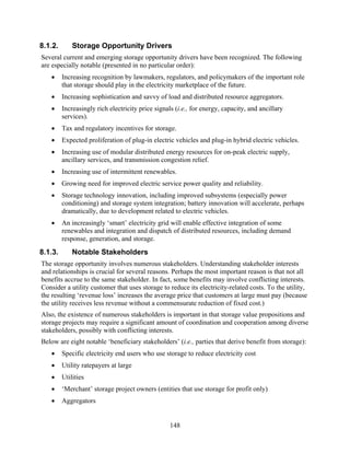 8.1.2.       Storage Opportunity Drivers
Several current and emerging storage opportunity drivers have been recognized. The following
are especially notable (presented in no particular order):
   •     Increasing recognition by lawmakers, regulators, and policymakers of the important role
         that storage should play in the electricity marketplace of the future.
   •     Increasing sophistication and savvy of load and distributed resource aggregators.
   •     Increasingly rich electricity price signals (i.e., for energy, capacity, and ancillary
         services).
   •     Tax and regulatory incentives for storage.
   •     Expected proliferation of plug-in electric vehicles and plug-in hybrid electric vehicles.
   •     Increasing use of modular distributed energy resources for on-peak electric supply,
         ancillary services, and transmission congestion relief.
   •     Increasing use of intermittent renewables.
   •     Growing need for improved electric service power quality and reliability.
   •     Storage technology innovation, including improved subsystems (especially power
         conditioning) and storage system integration; battery innovation will accelerate, perhaps
         dramatically, due to development related to electric vehicles.
   •     An increasingly ‘smart’ electricity grid will enable effective integration of some
         renewables and integration and dispatch of distributed resources, including demand
         response, generation, and storage.
8.1.3.       Notable Stakeholders
The storage opportunity involves numerous stakeholders. Understanding stakeholder interests
and relationships is crucial for several reasons. Perhaps the most important reason is that not all
benefits accrue to the same stakeholder. In fact, some benefits may involve conflicting interests.
Consider a utility customer that uses storage to reduce its electricity-related costs. To the utility,
the resulting ‘revenue loss’ increases the average price that customers at large must pay (because
the utility receives less revenue without a commensurate reduction of fixed cost.)
Also, the existence of numerous stakeholders is important in that storage value propositions and
storage projects may require a significant amount of coordination and cooperation among diverse
stakeholders, possibly with conflicting interests.
Below are eight notable ‘beneficiary stakeholders’ (i.e., parties that derive benefit from storage):
   •     Specific electricity end users who use storage to reduce electricity cost
   •     Utility ratepayers at large
   •     Utilities
   •     ‘Merchant’ storage project owners (entities that use storage for profit only)
   •     Aggregators


                                                   148
 