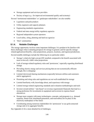 •     Storage equipment and services providers
   •     Society at large (e.g., for improved environmental quality and economy)
Several ‘institutional stakeholders’ or ‘gatekeeper stakeholders’ are also notable:
   •     Legislators and policymakers
   •     Utility engineers and capacity planners
   •     Engineering standards organizations
   •     Federal and state energy/utility regulatory agencies
   •     Regional independent system operators
   •     Local safety, siting, planning and land use agencies
   •     ‘Host’ communities
8.1.4.      Notable Challenges
The storage opportunity involves some important challenges. It is prudent to be familiar with
those challenges when evaluating prospects for storage in general, and for specific storage-
related applications/benefits, value propositions, projects, locations, and regions/jurisdictions.
Several notable challenges include the following (in no particular order):
   •     Storage’s relatively high cost per kW installed, compared to the benefit associated with
         most technically viable value propositions
   •     Lack of storage-related regulatory rules and ‘permission,’ especially regarding distributed
         storage
   •     Prevailing electric energy and services pricing that are not economically efficient
         (though, this is changing)
   •     Limited risk/reward sharing mechanisms (especially between utilities and customers
         and/or aggregators)
   •     Permitting and siting rules and regulations are not well-established for storage
   •     Limited familiarity with, knowledge about, and experience with storage
   •     Limited storage-related engineering standards and evaluation methodologies and tools
   •     Investor-owned utilities’ ‘rate-based’ (or revenue requirement) financials that lead to a
         strong preference for investments in equipment and aversion to expense-based
         alternatives
   •     Storage must compete with many technologies, concepts, and programs (e.g., demand
         response, Smart Grid, distributed generation, and renewables) for its place in the
         electricity marketplace of the future
   •     Coordinating among numerous stakeholders for ‘permission’ to use grid-connected
         storage and./or to aggregate benefits
See Appendix G for a more detailed list of challenges.


                                                   149
 
