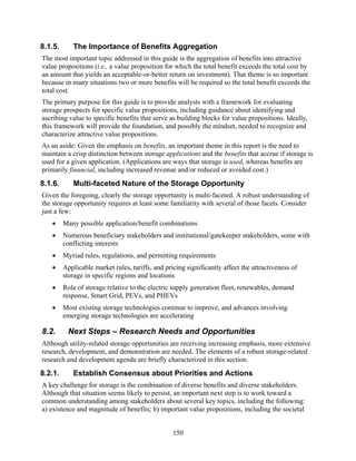 8.1.5.      The Importance of Benefits Aggregation
The most important topic addressed in this guide is the aggregation of benefits into attractive
value propositions (i.e., a value proposition for which the total benefit exceeds the total cost by
an amount that yields an acceptable-or-better return on investment). That theme is so important
because in many situations two or more benefits will be required so the total benefit exceeds the
total cost.
The primary purpose for this guide is to provide analysts with a framework for evaluating
storage prospects for specific value propositions, including guidance about identifying and
ascribing value to specific benefits that serve as building blocks for value propositions. Ideally,
this framework will provide the foundation, and possibly the mindset, needed to recognize and
characterize attractive value propositions.
As an aside: Given the emphasis on benefits, an important theme in this report is the need to
maintain a crisp distinction between storage applications and the benefits that accrue if storage is
used for a given application. (Applications are ways that storage is used, whereas benefits are
primarily financial, including increased revenue and/or reduced or avoided cost.)
8.1.6.      Multi-faceted Nature of the Storage Opportunity
Given the foregoing, clearly the storage opportunity is multi-faceted. A robust understanding of
the storage opportunity requires at least some familiarity with several of those facets. Consider
just a few:
   •     Many possible application/benefit combinations
   •     Numerous beneficiary stakeholders and institutional/gatekeeper stakeholders, some with
         conflicting interests
   •     Myriad rules, regulations, and permitting requirements
   •     Applicable market rules, tariffs, and pricing significantly affect the attractiveness of
         storage in specific regions and locations
   •     Role of storage relative to the electric supply generation fleet, renewables, demand
         response, Smart Grid, PEVs, and PHEVs
   •     Most existing storage technologies continue to improve, and advances involving
         emerging storage technologies are accelerating

8.2.      Next Steps – Research Needs and Opportunities
Although utility-related storage opportunities are receiving increasing emphasis, more extensive
research, development, and demonstration are needed. The elements of a robust storage-related
research and development agenda are briefly characterized in this section.
8.2.1.      Establish Consensus about Priorities and Actions
A key challenge for storage is the combination of diverse benefits and diverse stakeholders.
Although that situation seems likely to persist, an important next step is to work toward a
common understanding among stakeholders about several key topics, including the following:
a) existence and magnitude of benefits; b) important value propositions, including the societal


                                                  150
 