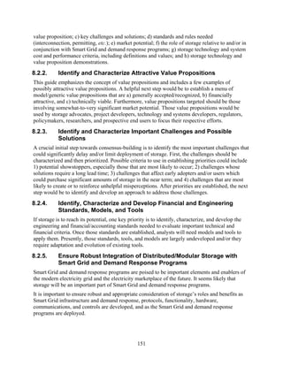value proposition; c) key challenges and solutions; d) standards and rules needed
(interconnection, permitting, etc.); e) market potential; f) the role of storage relative to and/or in
conjunction with Smart Grid and demand response programs; g) storage technology and system
cost and performance criteria, including definitions and values; and h) storage technology and
value proposition demonstrations.
8.2.2.     Identify and Characterize Attractive Value Propositions
This guide emphasizes the concept of value propositions and includes a few examples of
possibly attractive value propositions. A helpful next step would be to establish a menu of
model/generic value propositions that are a) generally accepted/recognized, b) financially
attractive, and c) technically viable. Furthermore, value propositions targeted should be those
involving somewhat-to-very significant market potential. Those value propositions would be
used by storage advocates, project developers, technology and systems developers, regulators,
policymakers, researchers, and prospective end users to focus their respective efforts.
8.2.3.     Identify and Characterize Important Challenges and Possible
           Solutions
A crucial initial step towards consensus-building is to identify the most important challenges that
could significantly delay and/or limit deployment of storage. First, the challenges should be
characterized and then prioritized. Possible criteria to use in establishing priorities could include
1) potential showstoppers, especially those that are most likely to occur; 2) challenges whose
solutions require a long lead time; 3) challenges that affect early adopters and/or users which
could purchase significant amounts of storage in the near term; and 4) challenges that are most
likely to create or to reinforce unhelpful misperceptions. After priorities are established, the next
step would be to identify and develop an approach to address those challenges.
8.2.4.     Identify, Characterize and Develop Financial and Engineering
           Standards, Models, and Tools
If storage is to reach its potential, one key priority is to identify, characterize, and develop the
engineering and financial/accounting standards needed to evaluate important technical and
financial criteria. Once those standards are established, analysts will need models and tools to
apply them. Presently, those standards, tools, and models are largely undeveloped and/or they
require adaptation and evolution of existing tools.
8.2.5.      Ensure Robust Integration of Distributed/Modular Storage with
            Smart Grid and Demand Response Programs
Smart Grid and demand response programs are poised to be important elements and enablers of
the modern electricity grid and the electricity marketplace of the future. It seems likely that
storage will be an important part of Smart Grid and demand response programs.
It is important to ensure robust and appropriate consideration of storage’s roles and benefits as
Smart Grid infrastructure and demand response, protocols, functionality, hardware,
communications, and controls are developed, and as the Smart Grid and demand response
programs are deployed.




                                                  151
 
