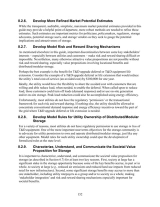 8.2.6.     Develop More Refined Market Potential Estimates
While the transparent, auditable, simplistic, maximum market potential estimates provided in this
guide may provide a helpful point of departure, more robust methods are needed to refine those
estimates. Such estimates are important metrics for politicians, policymakers, regulators, storage
advocates, potential storage users, and storage vendors as they seek to gauge the potential
implications and attractiveness of storage.
8.2.7.     Develop Model Risk and Reward Sharing Mechanisms
As mentioned elsewhere in this guide, important discontinuities between some key stakeholders’
interests – especially between utilities and customers – make risk and reward sharing difficult or
impossible. Nevertheless, many otherwise attractive value propositions are not possible without
risk and reward sharing, especially value propositions involving locational benefits and
distributed/modular storage.
Perhaps the best example is the benefit for T&D upgrade deferral or T&D equipment life
extension. Consider the example of a T&D upgrade deferral or life extension that would reduce
the utility’s total cost-of-service (an avoided cost) by $100,000 for one year.
Ideally, the utility would have the flexibility to share the avoided cost with customers that are
willing and able reduce load, when needed, to enable the deferral. When called upon to reduce
load, those customers could turn off loads (demand response) and/or use on-site generation
and/or on-site storage. Peak load reduction could also be accomplished using energy efficiency.
Unfortunately, most utilities do not have the regulatory ‘permission’ or the transactional
framework for such risk and reward sharing. If nothing else, the utility should be allowed to
concentrate conventional demand response and energy efficiency incentives toward the part of
the grid where T&D upgrade deferral or life extension is needed.
8.2.8.     Develop Model Rules for Utility Ownership of Distributed/Modular
           Storage
For a variety of reasons, most utilities do not have regulatory permission to use storage in lieu of
T&D equipment. One of the more important near terms objectives for the storage community is
to advocate for utility permission to own and operate distributed/modular storage, just like any
other equipment. Model rules for such utility ownership could spur the development of
formalized rules at the state level.
8.2.9.     Characterize, Understand, and Communicate the Societal Value
           Proposition for Storage
It is important to characterize, understand, and communicate the societal value proposition for
storage (as described in Section 6.7) for at least two key reasons. First, society at large has a
significant stake in the storage opportunity because some of the key benefits accrue, in part or in
whole, to society at large (e.g., reduced air emissions and reduced land use impacts from reduced
need for new infrastructure). Second, some significant storage benefits may accrue to more than
one stakeholder, including utility ratepayers as a group and/or to society as a whole, making
‘stakeholder integration’ and risk and reward sharing mechanisms especially important for
societal benefits.



                                                152
 