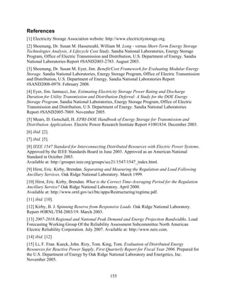 References
[1] Electricity Storage Association website: http://www.electricitystorage.org.
[2] Shoenung, Dr. Susan M. Hassenzahl, William M. Long - versus Short-Term Energy Storage
Technologies Analysis, A Lifecycle Cost Study. Sandia National Laboratories, Energy Storage
Program, Office of Electric Transmission and Distribution, U.S. Department of Energy. Sandia
National Laboratories Report #SAND2003-2783. August 2003.
[3] Shoenung, Dr. Susan M. Eyer, Jim. Benefit/Cost Framework for Evaluating Modular Energy
Storage. Sandia National Laboratories, Energy Storage Program, Office of Electric Transmission
and Distribution, U.S. Department of Energy. Sandia National Laboratories Report
#SAND2008-0978. February 2008.
[4] Eyer, Jim. Iannucci, Joe. Estimating Electricity Storage Power Rating and Discharge
Duration for Utility Transmission and Distribution Deferral: A Study for the DOE Energy
Storage Program. Sandia National Laboratories, Energy Storage Program, Office of Electric
Transmission and Distribution, U.S. Department of Energy. Sandia National Laboratories
Report #SAND2005-7069. November 2005.
[5] Mears, D. Gotschall, H. EPRI-DOE Handbook of Energy Storage for Transmission and
Distribution Applications. Electric Power Research Institute Report #1001834. December 2003.
[6] ibid. [2].
[7] ibid. [5].
[8] IEEE 1547 Standard for Interconnecting Distributed Resources with Electric Power Systems.
Approved by the IEEE Standards Board in June 2003. Approved as an American National
Standard in October 2003.
Available at: http://grouper.ieee.org/groups/scc21/1547/1547_index.html.
[9] Hirst, Eric. Kirby, Brendan. Separating and Measuring the Regulation and Load Following
Ancillary Services. Oak Ridge National Laboratory. March 1999.
[10] Hirst, Eric. Kirby, Brendan. What is the Correct Time-Averaging Period for the Regulation
Ancillary Service? Oak Ridge National Laboratory. April 2000.
Available at: http://www.ornl.gov/sci/btc/apps/Restructuring/regtime.pdf.
[11] ibid. [10].
[12] Kirby, B. J. Spinning Reserve from Responsive Loads. Oak Ridge National Laboratory.
Report #ORNL/TM-2003/19. March 2003.
[13] 2007-2016 Regional and National Peak Demand and Energy Projection Bandwidths. Load
Forecasting Working Group Of the Reliability Assessment Subcommittee North American
Electric Reliability Corporation. July 2007. Available at: http://www.nerc.com.
[14] ibid. [12]
[15] Li, F. Fran. Kueck, John. Rizy, Tom. King, Tom. Evaluation of Distributed Energy
Resources for Reactive Power Supply, First Quarterly Report for Fiscal Year 2006. Prepared for
the U.S. Department of Energy by Oak Ridge National Laboratory and Energetics, Inc.
November 2005.


                                               155
 