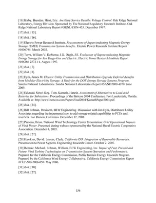 [16] Kirby, Brendan. Hirst, Eric. Ancillary Service Details: Voltage Control. Oak Ridge National
Laboratory, Energy Division. Sponsored by The National Regulatory Research Institute. Oak
Ridge National Laboratory Report #ORNL/CON-453. December 1997.
[17] ibid. [15].
[18] ibid. [16].
[19] Electric Power Research Institute. Reassessment of Superconducting Magnetic Energy
Storage (SMES) Transmission System Benefits. Electric Power Research Institute Report
#1006795. March 2002.
[20] Torre, William V. DeSteese, J.G. Dagle, J.E. Evaluation of Superconducting Magnetic
Energy Storage for San Diego Gas and Electric. Electric Power Research Institute Report
#106286 2572-14. August 1997.
[21] ibid. [7].
[22] ibid. [8].
[23] Eyer, James M. Electric Utility Transmission and Distribution Upgrade Deferral Benefits
from Modular Electricity Storage: A Study for the DOE Energy Storage Systems Program.
Sandia National Laboratories. Sandia National Laboratories Report #SAND2009-4070. June
2009.
[24] Eckroad, Steve. Key, Tom. Kamath, Haresh. Assessment of Alternatives to Lead-acid
Batteries for Substations. Proceedings of the Battcon 2004 Conference. Fort Lauderdale, Florida.
Available at: http://www.battcon.com/PapersFinal2004/KamathPaper2004.pdf.
[25] ibid. [24].
[26] Bill Erdman, President, BEW Engineering. Discussion with Jim Eyer, Distributed Utility
Associates regarding the incremental cost to add storage-related capabilities to PCUs and
inverters. San Ramon, California. December 12, 2008.
[27] Parsons, Brian. National Wind Technology Center Presentation: Grid Operational Impacts
of Wind Power. Presented during webcast sponsored by the National Rural Electric Cooperative
Association. December 8, 2005.
[28] ibid. [27].
[29] Hawkins, David. Loutan, Clyde. California ISO. Integration of Renewable Resources.
Presentation to Power Systems Engineering Research Center. October 2, 2007.
[30] Behnke, Michael. Erdman, William. BEW Engineering, Inc. Impact of Past, Present and
Future Wind Turbine Technologies on Transmission System Operation and Performance.
Prepared for the California Energy Commission, Public Interest Energy Research Program.
Prepared by the California Wind Energy Collaborative. California Energy Commission Report
#CEC-500-2006-050. May 2006.
[31] ibid. [30].
[32] ibid. [27].




                                              156
 