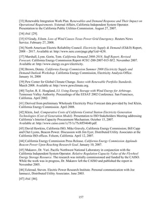 [33] Renewable Integration Work Plan. Renewables and Demand Response and Their Impact on
Operational Requirements. External Affairs, California Independent System Operator.
Presentation to the California Public Utilities Commission. August 27, 2007.
[34] ibid. [29].
[35] O’Grady, Eileen. Loss of Wind Causes Texas Power Grid Emergency. Reuters News
Service. February 27, 2008.
[36] North American Electric Reliability Council. Electricity Supply & Demand (ES&D) Report,
2008 – 2017. Available at: http://www.nerc.com/page.php?cid=4|38.
[37] Marshall, Lynn. Gorin, Tom. California Demand 2008-2018, Staff Report, Revised
Forecast. California Energy Commission Report #CEC-200-2007-015-SF2. November 2007.
Available at: http://www.energy.ca.gov/electricity.
[38] Brown, Denny. California Energy Commission Summer 2008 Electricity Supply and
Demand Outlook Workshop. California Energy Commission, Electricity Analysis Office.
January 16, 2008
[39] Pew Center for Global Climate Change. States with Renewable Portfolio Standards.
March 2008. Available at: http://www.pewclimate.org.
[40] Taylor, R. E. Hoagland, J.J. Using Energy Storage with Wind Energy for Arbitrage.
Tennessee Valley Authority. Proceedings of the EESAT 2002 Conference. San Francisco,
California. April 2002.
[41] Derived from preliminary Wholesale Electricity Price Forecast data provided by Joel Klein,
California Energy Commission. April 2008.
[42] Klein, Joel. Comparative Costs of California Central Station Electricity Generation
Technologies (Cost of Generation Model). Presentation to ISO Stakeholders Meeting addressing
California’s Interim Capacity Procurement Mechanism. October 15, 2007.
Available at: http://www.caiso.com/1c75/1c75c8ff34640.pdf.
[43] David Hawkins, California ISO; Mike Gravely, California Energy Commission; Bill Capp
and Chet Lyons, Beacon Power. Discussion with Jim Eyer, Distributed Utility Associates at the
California ISO offices. Folsom, California. April 12, 2007.
[44] California Energy Commission Press Release. California Energy Commission Applauds
Beacon Power Upon Reaching Research Goal. January 10, 2007.
[45] Makarov, Dr. Yuri. Pacific Northwest National Laboratory in conjunction with the
California Independent System Operator. Relative Regulation Capacity Value of the Flywheel
Energy Storage Resource. The research was initially commissioned and funded by the CAISO.
While the work was in progress, Dr. Makarov left the CAISO and published the report in
November 2005.
[46] Eckroad, Steven. Electric Power Research Institute. Personal communication with Joe
Iannucci, Distributed Utility Associates. June 2003.
[47] ibid. [46].




                                              157
 