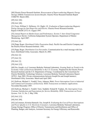 [48] Electric Power Research Institute. Reassessment of Superconducting Magnetic Energy
Storage (SMES) Transmission System Benefits. Electric Power Research Institute Report
#1006795. March 2002.
[49] ibid. [46].
[50] ibid. [48].
[51] Torre, William V. DeSteese, J.G. Dagle, J.E. Evaluation of Superconducting Magnetic
Energy Storage for San Diego Gas and Electric. Electric Power Research Institute
Report #106286 2572-14. August 1997.
[52] Annual Report on Market Issues and Performance, Section 5. Inter-Zonal Congestion
Management Market. California Independent System Operator, Department of Market
Monitoring. April 2007.
[53] ibid. [4].
[54] Pupp, Roger. Distributed Utility Penetration Study. Pacific Gas and Electric Company and
the Electric Power Research Institute. 1991.
[55] Pupp, Roger. Distribution Cost Percentiles. Communication by e-mail message with Jim
Eyer, Distributed Utility Associates. March 24, 2003.
[56] ibid. [2].
[57] ibid. [3].
[58] ibid. [3].
[59] ibid. [12].
[60] Eto, Joseph, et al. Lawrence Berkeley National Laboratory. Scoping Study on Trends in the
Economic Value of Electricity Reliability to the U.S. Economy. Prepared for the Electric Power
Research Institute and the U.S. Department of Energy. Coordinated by the Consortium for
Electric Reliability Technology Solutions. Lawrence Berkeley National Laboratory Report
#47911. June 2001; Private communications between Joseph Eto and Joseph Iannucci,
Distributed Utility Associates. March and April 2003.
[61] Sullivan, Michael J., Vardell, Terry, Johnson, Mark. Power Interruption Costs to Industrial
and Commercial Consumers of Electricity. IEEE Transactions on Industry Applications.
November/December 1997.
[62] Sullivan, Michael J., Vardell, Terry. Suddeth, Noland B. Vojdani, Ali. Interruption Costs,
Customer Satisfaction and Expectations for Service Reliability. IEEE Transactions on Power
Systems. Vol. 11, No. 2. May 1996.
[63] ibid. [12].
[64] ibid. [60].
[65] LaCommare, Kristina Hamachi. Eto, Joseph H. Evaluating the Cost of Power Interruptions
and Power Quality to U.S. Electricity Consumers. Lawrence Berkeley National Laboratory.
Energy Storage Program, Office of Electric Transmission and Distribution and Office of
Planning, Budget, and Analysis, Assistant Secretary for Energy Efficiency and Renewable



                                               158
 