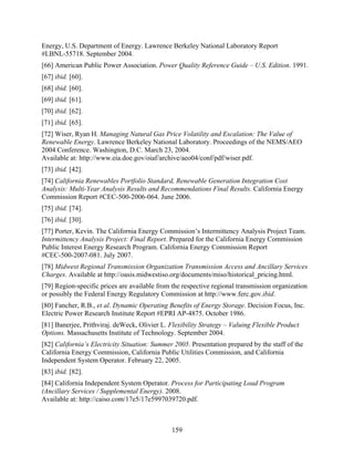Energy, U.S. Department of Energy. Lawrence Berkeley National Laboratory Report
#LBNL-55718. September 2004.
[66] American Public Power Association. Power Quality Reference Guide – U.S. Edition. 1991.
[67] ibid. [60].
[68] ibid. [60].
[69] ibid. [61].
[70] ibid. [62].
[71] ibid. [65].
[72] Wiser, Ryan H. Managing Natural Gas Price Volatility and Escalation: The Value of
Renewable Energy. Lawrence Berkeley National Laboratory. Proceedings of the NEMS/AEO
2004 Conference. Washington, D.C. March 23, 2004.
Available at: http://www.eia.doe.gov/oiaf/archive/aeo04/conf/pdf/wiser.pdf.
[73] ibid. [42].
[74] California Renewables Portfolio Standard, Renewable Generation Integration Cost
Analysis: Multi-Year Analysis Results and Recommendations Final Results. California Energy
Commission Report #CEC-500-2006-064. June 2006.
[75] ibid. [74].
[76] ibid. [30].
[77] Porter, Kevin. The California Energy Commission’s Intermittency Analysis Project Team.
Intermittency Analysis Project: Final Report. Prepared for the California Energy Commission
Public Interest Energy Research Program. California Energy Commission Report
#CEC-500-2007-081. July 2007.
[78] Midwest Regional Transmission Organization Transmission Access and Ancillary Services
Charges. Available at http://oasis.midwestiso.org/documents/miso/historical_pricing.html.
[79] Region-specific prices are available from the respective regional transmission organization
or possibly the Federal Energy Regulatory Commission at http://www.ferc.gov.ibid.
[80] Fancher, R.B., et al. Dynamic Operating Benefits of Energy Storage. Decision Focus, Inc.
Electric Power Research Institute Report #EPRI AP-4875. October 1986.
[81] Banerjee, Prithviraj. deWeck, Olivier L. Flexibility Strategy – Valuing Flexible Product
Options. Massachusetts Institute of Technology. September 2004.
[82] California’s Electricity Situation: Summer 2005. Presentation prepared by the staff of the
California Energy Commission, California Public Utilities Commission, and California
Independent System Operator. February 22, 2005.
[83] ibid. [82].
[84] California Independent System Operator. Process for Participating Load Program
(Ancillary Services / Supplemental Energy). 2008.
Available at: http://caiso.com/17e5/17e5997039720.pdf.



                                               159
 