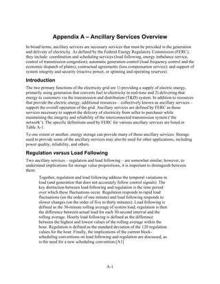 Appendix A – Ancillary Services Overview
In broad terms, ancillary services are necessary services that must be provided in the generation
and delivery of electricity. As defined by the Federal Energy Regulatory Commission (FERC),
they include: coordination and scheduling services (load following, energy imbalance service,
control of transmission congestion); automatic generation control (load frequency control and the
economic dispatch of plants); contractual agreements (loss compensation service); and support of
system integrity and security (reactive power, or spinning and operating reserves).

Introduction
The two primary functions of the electricity grid are 1) providing a supply of electric energy,
primarily using generation that converts fuel to electricity in real-time and 2) delivering that
energy to customers via the transmission and distribution (T&D) system. In addition to resources
that provide the electric energy; additional resources – collectively known as ancillary services –
support the overall operation of the grid. Ancillary services are defined by FERC as those
services necessary to support the delivery of electricity from seller to purchaser while
maintaining the integrity and reliability of the interconnected transmission system (‘the
network’). The specific definitions used by FERC for various ancillary services are listed in
Table A-1.
To one extent or another, energy storage can provide many of those ancillary services. Storage
used to provide some of the ancillary services may also be used for other applications, including
power quality, reliability, and others.

Regulation versus Load Following
Two ancillary services – regulation and load following – are somewhat similar; however, to
understand implications for storage value propositions, it is important to distinguish between
them:
       Together, regulation and load following address the temporal variations in
       load (and generation that does not accurately follow control signals). The
       key distinction between load following and regulation is the time period
       over which these fluctuations occur. Regulation responds to rapid load
       fluctuations (on the order of one minute) and load following responds to
       slower changes (on the order of five to thirty minutes). Load following is
       defined as the 30-minute rolling average of system load; regulation is then
       the difference between actual load for each 30-second interval and the
       rolling average. Hourly load following is defined as the difference
       between the highest and lowest values of the rolling average within the
       hour. Regulation is defined as the standard deviation of the 120 regulation
       values for the hour. Finally, the implications of the current block-
       scheduling conventions on load following and regulation are discussed, as
       is the need for a new scheduling convention.[A1]




                                               A-1
 