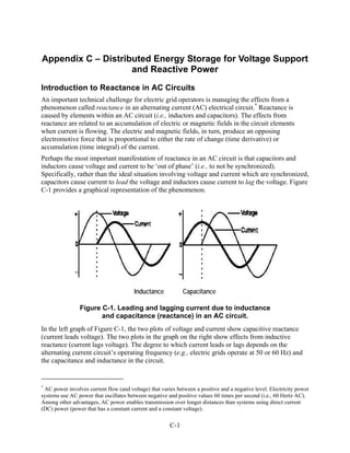 Appendix C – Distributed Energy Storage for Voltage Support
                    and Reactive Power
Introduction to Reactance in AC Circuits
An important technical challenge for electric grid operators is managing the effects from a
phenomenon called reactance in an alternating current (AC) electrical circuit.* Reactance is
caused by elements within an AC circuit (i.e., inductors and capacitors). The effects from
reactance are related to an accumulation of electric or magnetic fields in the circuit elements
when current is flowing. The electric and magnetic fields, in turn, produce an opposing
electromotive force that is proportional to either the rate of change (time derivative) or
accumulation (time integral) of the current.
Perhaps the most important manifestation of reactance in an AC circuit is that capacitors and
inductors cause voltage and current to be ‘out of phase’ (i.e., to not be synchronized).
Specifically, rather than the ideal situation involving voltage and current which are synchronized,
capacitors cause current to lead the voltage and inductors cause current to lag the voltage. Figure
C-1 provides a graphical representation of the phenomenon.




                                        Inductance           Capacitance

                Figure C-1. Leading and lagging current due to inductance
                       and capacitance (reactance) in an AC circuit.
In the left graph of Figure C-1, the two plots of voltage and current show capacitive reactance
(current leads voltage). The two plots in the graph on the right show effects from inductive
reactance (current lags voltage). The degree to which current leads or lags depends on the
alternating current circuit’s operating frequency (e.g., electric grids operate at 50 or 60 Hz) and
the capacitance and inductance in the circuit.


*
 AC power involves current flow (and voltage) that varies between a positive and a negative level. Electricity power
systems use AC power that oscillates between negative and positive values 60 times per second (i.e., 60 Hertz AC).
Among other advantages, AC power enables transmission over longer distances than systems using direct current
(DC) power (power that has a constant current and a constant voltage).

                                                       C-1
 