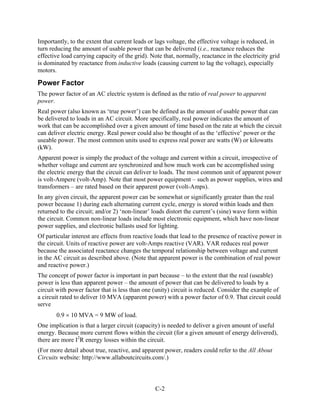 Importantly, to the extent that current leads or lags voltage, the effective voltage is reduced, in
turn reducing the amount of usable power that can be delivered (i.e., reactance reduces the
effective load carrying capacity of the grid). Note that, normally, reactance in the electricity grid
is dominated by reactance from inductive loads (causing current to lag the voltage), especially
motors.

Power Factor
The power factor of an AC electric system is defined as the ratio of real power to apparent
power.
Real power (also known as ‘true power’) can be defined as the amount of usable power that can
be delivered to loads in an AC circuit. More specifically, real power indicates the amount of
work that can be accomplished over a given amount of time based on the rate at which the circuit
can deliver electric energy. Real power could also be thought of as the ‘effective’ power or the
useable power. The most common units used to express real power are watts (W) or kilowatts
(kW).
Apparent power is simply the product of the voltage and current within a circuit, irrespective of
whether voltage and current are synchronized and how much work can be accomplished using
the electric energy that the circuit can deliver to loads. The most common unit of apparent power
is volt-Ampere (volt-Amp). Note that most power equipment – such as power supplies, wires and
transformers – are rated based on their apparent power (volt-Amps).
In any given circuit, the apparent power can be somewhat or significantly greater than the real
power because 1) during each alternating current cycle, energy is stored within loads and then
returned to the circuit; and/or 2) ‘non-linear’ loads distort the current’s (sine) wave form within
the circuit. Common non-linear loads include most electronic equipment, which have non-linear
power supplies, and electronic ballasts used for lighting.
Of particular interest are effects from reactive loads that lead to the presence of reactive power in
the circuit. Units of reactive power are volt-Amps reactive (VAR). VAR reduces real power
because the associated reactance changes the temporal relationship between voltage and current
in the AC circuit as described above. (Note that apparent power is the combination of real power
and reactive power.)
The concept of power factor is important in part because – to the extent that the real (useable)
power is less than apparent power – the amount of power that can be delivered to loads by a
circuit with power factor that is less than one (unity) circuit is reduced. Consider the example of
a circuit rated to deliver 10 MVA (apparent power) with a power factor of 0.9. That circuit could
serve
       0.9 × 10 MVA = 9 MW of load.
One implication is that a larger circuit (capacity) is needed to deliver a given amount of useful
energy. Because more current flows within the circuit (for a given amount of energy delivered),
there are more I2R energy losses within the circuit.
(For more detail about true, reactive, and apparent power, readers could refer to the All About
Circuits website: http://www.allaboutcircuits.com/.)



                                                 C-2
 