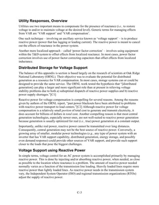 Utility Responses, Overview
Utilities use two important means to compensate for the presence of reactance (i.e., to restore
voltage to and/or to maintain voltage at the desired level). Generic terms for managing effects
from VAR are ‘VAR support’ and ‘VAR compensation’.
One such technique – involving an ancillary service known as ‘voltage support’ – is to produce
reactive power (power that has lagging or leading current). The reactive power is meant to cancel
out the effects of reactance in the power system.
Another more localized approach – called ‘power factor correction’ – involves using equipment
within the T&D system to offset effects from localized reactance. In most cases, power factor
correction involves use of power factor correcting capacitors that offset effects from localized
inductance.

Distributed Storage for Voltage Support
The balance of this appendix is section is based largely on the research of scientists at Oak Ridge
National Laboratory (ORNL). Their objective was to evaluate the potential for distributed
generation as a resource for VAR compensation. In most cases, storage systems can or could be
designed to provide the same service. The ORNL work tested the hypothesis that “[distributed
generation] can play a larger and more significant role than at present in relieving voltage
stability problems due to both a) suboptimal dispatch of reactive power supplies and b) reactive
power supply shortages.”[C1]
Reactive power for voltage compensation is compelling for several reasons. Among the reasons
given by authors of the ORNL report, “past power blackouts have been attributed to problems
with reactive power transport to load centers.”[C2] Although reactive power for voltage
compensation is a relatively small portion of total cost to generate and transmit electricity, it
does account for billions of dollars in total cost. Another compelling reason is that most central
generation technologies, especially newer ones, are not well-suited to reactive power generation
because generation is usually optimized for real (i.e., true) power generation at a constant output.
Importantly, unlike real power, reactive power cannot be transmitted over long distances.
Consequently, central generation may not be the best source of reactive power. Conversely, a
growing array of smaller, modular power technologies (e.g., any type of power system with an
inverter that has VAR support capability, distributed generation, energy storage, and possibly
even demand response) could provide other sources of VAR support, and provide such support
closer to the loads that pose the biggest challenges.

Voltage Support using Reactive Power
In simple terms, voltage control for an AC power system is accomplished primarily by managing
reactive power. This is done by injecting and/or absorbing reactive power, when needed, as close
as possible to the location where reactance is a problem. The amount of reactive power needed
normally varies as a function of the transmission line loading. Heavily loaded lines require more
reactive power than lightly loaded lines. As reactive power needs in the transmission system
vary, the Independent System Operator (ISO) and regional transmission organizations (RTOs)
adjust the supply of reactive power.



                                                C-3
 