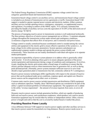 The Federal Energy Regulatory Commission (FERC) separates voltage control into two
categories: generation-based and transmission-based.
Generation-based voltage control is an ancillary service, and transmission-based voltage control
is included as an element of transmission service agreements or tariffs. Generation-based VAR
support is needed to operate regional power systems and electricity markets. (Other common
ancillary services include spinning reserve, contingency, emergency, or supplemental reserve,
and regulation.) According to authors of the ORNL report, “It is variously estimated that
providing this bundle of ancillary services costs the equivalent of 10-20% of the delivered cost of
electric energy.”[C3][C4]
The process of managing reactive power in transmission systems is well understood technically.
The three primary objectives of reactive power management are as follows: 1) maintain adequate
voltages throughout the transmission system under normal and contingency conditions,
2) minimize congestion that affects flow of real power, and 3) minimize real-power losses.
Voltage control is usually centralized because coordinated control is needed among the various
entities and equipment in the electric grid to ensure effective operation of the system (i.e., to
keep voltage levels within necessary parameters). System operators and planners use
sophisticated computer models to design and operate the power system reliably and
economically. These functions are not readily distributed to individual sub-regions or to separate
market participants.
An important responsibility of power system planners is to address what is generically called
‘grid security’. It involves planning whose goal is to ensure adequate operation of the power
system (generation and transmission) during a range of conditions and contingencies. It involves,
in part, modeling the electric grid system under a broad range of conditions to ensure that the
electric grid has adequate reserves when transmission lines or generators fail, as well as during
peak demand periods. (Normally, power systems maintain sufficient reserves to serve load
should a major generation plant or transmission line fail, commonly called an N-1 contingency).
Reactive power resource technologies differ significantly with respect to the amount of reactive
power that can be produced under given conditions, response speed, and capital cost. Reactive
power sources can be categorized as either static or dynamic.
Common static reactive power sources include transmission and distribution (T&D) equipment
such as substation capacitors. Notably, these T&D-based options are considered to be part of the
utility’s capital investment portfolio (of infrastructure equipment). The equipment cost is added
to the utility ‘revenue requirement’ – the amount of revenue required, from users, to cover all
costs.
Dynamic reactive power sources include generation facilities, which are capable of producing
both real and reactive power, and synchronous condensers, which produce only reactive power.
Generation equipment may be owned either by utilities or independent entities. Often, reactive
power is bought and sold so that the cost is covered by market-based or market-like prices.

Providing Reactive Power Locally
A key difference between VAR support (or reactive power supply) and other ancillary services is
that reactive power cannot be transmitted over long distances. Reactive power needs occur in



                                               C-4
 