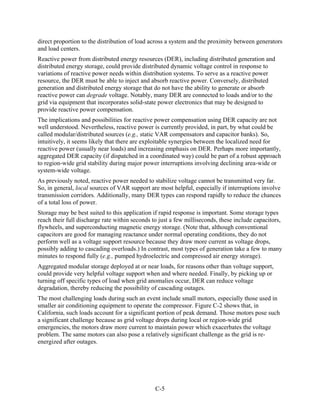 direct proportion to the distribution of load across a system and the proximity between generators
and load centers.
Reactive power from distributed energy resources (DER), including distributed generation and
distributed energy storage, could provide distributed dynamic voltage control in response to
variations of reactive power needs within distribution systems. To serve as a reactive power
resource, the DER must be able to inject and absorb reactive power. Conversely, distributed
generation and distributed energy storage that do not have the ability to generate or absorb
reactive power can degrade voltage. Notably, many DER are connected to loads and/or to the
grid via equipment that incorporates solid-state power electronics that may be designed to
provide reactive power compensation.
The implications and possibilities for reactive power compensation using DER capacity are not
well understood. Nevertheless, reactive power is currently provided, in part, by what could be
called modular/distributed sources (e.g., static VAR compensators and capacitor banks). So,
intuitively, it seems likely that there are exploitable synergies between the localized need for
reactive power (usually near loads) and increasing emphasis on DER. Perhaps more importantly,
aggregated DER capacity (if dispatched in a coordinated way) could be part of a robust approach
to region-wide grid stability during major power interruptions involving declining area-wide or
system-wide voltage.
As previously noted, reactive power needed to stabilize voltage cannot be transmitted very far.
So, in general, local sources of VAR support are most helpful, especially if interruptions involve
transmission corridors. Additionally, many DER types can respond rapidly to reduce the chances
of a total loss of power.
Storage may be best suited to this application if rapid response is important. Some storage types
reach their full discharge rate within seconds to just a few milliseconds, these include capacitors,
flywheels, and superconducting magnetic energy storage. (Note that, although conventional
capacitors are good for managing reactance under normal operating conditions, they do not
perform well as a voltage support resource because they draw more current as voltage drops,
possibly adding to cascading overloads.) In contrast, most types of generation take a few to many
minutes to respond fully (e.g., pumped hydroelectric and compressed air energy storage).
Aggregated modular storage deployed at or near loads, for reasons other than voltage support,
could provide very helpful voltage support when and where needed. Finally, by picking up or
turning off specific types of load when grid anomalies occur, DER can reduce voltage
degradation, thereby reducing the possibility of cascading outages.
The most challenging loads during such an event include small motors, especially those used in
smaller air conditioning equipment to operate the compressor. Figure C-2 shows that, in
California, such loads account for a significant portion of peak demand. Those motors pose such
a significant challenge because as grid voltage drops during local or region-wide grid
emergencies, the motors draw more current to maintain power which exacerbates the voltage
problem. The same motors can also pose a relatively significant challenge as the grid is re-
energized after outages.




                                                C-5
 