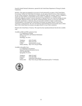 Issued by Sandia National Laboratories, operated for the United States Department of Energy by Sandia
Corporation.

NOTICE: This report was prepared as an account of work sponsored by an agency of the United States
Government. Neither the United States Government, nor any agency thereof, nor any of their employees,
nor any of their contractors, subcontractors, or their employees, make any warranty, express or implied, or
assume any legal liability or responsibility for the accuracy, completeness, or usefulness of any
information, apparatus, product, or process disclosed, or represent that its use would not infringe privately
owned rights. Reference herein to any specific commercial product, process, or service by trade name,
trademark, manufacturer, or otherwise, does not necessarily constitute or imply its endorsement,
recommendation, or favoring by the United States Government, any agency thereof, or any of their
contractors or subcontractors. The views and opinions expressed herein do not necessarily state or reflect
those of the United States Government, any agency thereof, or any of their contractors.

Printed in the United States of America. This report has been reproduced directly from the best available
copy.

Available to DOE and DOE contractors from
         U.S. Department of Energy
         Office of Scientific and Technical Information
         P.O. Box 62
         Oak Ridge, TN 37831

          Telephone:         (865) 576-8401
          Facsimile:         (865) 576-5728
          E-Mail:            reports@adonis.osti.gov
          Online ordering:   http://www.osti.gov/bridge

Available to the public from
         U.S. Department of Commerce
         National Technical Information Service
         5285 Port Royal Rd.
         Springfield, VA 22161

          Telephone:         (800) 553-6847
          Facsimile:         (703) 605-6900
          E-Mail:            orders@ntis.fedworld.gov
          Online order:      http://www.ntis.gov/help/ordermethods.asp?loc=7-4-0#online




                                                      ii
 