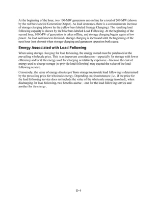 At the beginning of the hour, two 100-MW generators are on line for a total of 200 MW (shown
by the red bars labeled Generation Output). As load decreases, there is a commensurate increase
of storage charging (shown by the yellow bars labeled Storage Charging). The resulting load
following capacity is shown by the blue bars labeled Load Following. At the beginning of the
second hour, 100 MW of generation is taken offline, and storage charging begins again at low
power. As load continues to diminish, storage charging is increased until the beginning of the
next hour (not shown) when storage charging and generator operation both cease.

Energy Associated with Load Following
When using storage charging for load following, the energy stored must be purchased at the
prevailing wholesale price. This is an important consideration – especially for storage with lower
efficiency and/or if the energy used for charging is relatively expensive – because the cost of
energy used to charge storage (to provide load following) may exceed the value of the load
following service.
Conversely, the value of energy discharged from storage to provide load following is determined
by the prevailing price for wholesale energy. Depending on circumstances (i.e., if the price for
the load following service does not include the value of the wholesale energy involved), when
discharging for load following, two benefits accrue – one for the load following service and
another for the energy.




                                               D-4
 