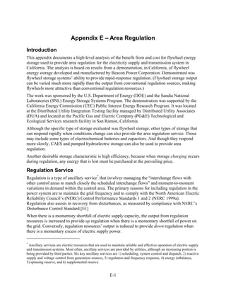 Appendix E – Area Regulation
Introduction
This appendix documents a high-level analysis of the benefit from and cost for flywheel energy
storage used to provide area regulation for the electricity supply and transmission system in
California. The analysis is based on results from a demonstration, in California, of flywheel
energy storage developed and manufactured by Beacon Power Corporation. Demonstrated was
flywheel storage systems’ ability to provide rapid-response regulation. (Flywheel storage output
can be varied much more rapidly than the output from conventional regulation sources, making
flywheels more attractive than conventional regulation resources.)
The work was sponsored by the U.S. Department of Energy (DOE) and the Sandia National
Laboratories (SNL) Energy Storage Systems Program. The demonstration was supported by the
California Energy Commission (CEC) Public Interest Energy Research Program. It was located
at the Distributed Utility Integration Testing facility managed by Distributed Utility Associates
(DUA) and located at the Pacific Gas and Electric Company (PG&E) Technological and
Ecological Services research facility in San Ramon, California.
Although the specific type of storage evaluated was flywheel storage, other types of storage that
can respond rapidly when conditions change can also provide the area regulation service. Those
may include some types of electrochemical batteries and capacitors. And though they respond
more slowly, CAES and pumped hydroelectric storage can also be used to provide area
regulation.
Another desirable storage characteristic is high efficiency, because when storage charging occurs
during regulation, any energy that is lost must be purchased at the prevailing price.

Regulation Service
Regulation is a type of ancillary service* that involves managing the “interchange flows with
other control areas to match closely the scheduled interchange flows” and moment-to-moment
variations in demand within the control area. The primary reasons for including regulation in the
power system are to maintain the grid frequency and to comply with the North American Electric
Reliability Council’s (NERC) Control Performance Standards 1 and 2 (NERC 1999a).
Regulation also assists in recovery from disturbances, as measured by compliance with NERC’s
Disturbance Control Standard.[E1]
When there is a momentary shortfall of electric supply capacity, the output from regulation
resources is increased to provide up regulation when there is a momentary shortfall of power on
the grid. Conversely, regulation resources’ output is reduced to provide down regulation when
there is a momentary excess of electric supply power.

*
 Ancillary services are electric resources that are used to maintain reliable and effective operation of electric supply
and transmission systems. Most often, ancillary services are provided by utilities, although an increasing portion is
being provided by third parties. Six key ancillary services are 1) scheduling, system control and dispatch, 2) reactive
supply and voltage control from generation sources, 3) regulation and frequency response, 4) energy imbalance,
5) spinning reserve, and 6) supplemental reserve.


                                                          E-1
 