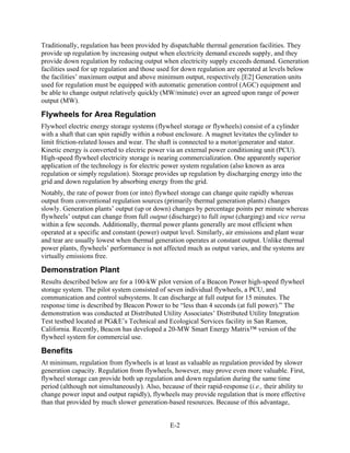 Traditionally, regulation has been provided by dispatchable thermal generation facilities. They
provide up regulation by increasing output when electricity demand exceeds supply, and they
provide down regulation by reducing output when electricity supply exceeds demand. Generation
facilities used for up regulation and those used for down regulation are operated at levels below
the facilities’ maximum output and above minimum output, respectively.[E2] Generation units
used for regulation must be equipped with automatic generation control (AGC) equipment and
be able to change output relatively quickly (MW/minute) over an agreed upon range of power
output (MW).

Flywheels for Area Regulation
Flywheel electric energy storage systems (flywheel storage or flywheels) consist of a cylinder
with a shaft that can spin rapidly within a robust enclosure. A magnet levitates the cylinder to
limit friction-related losses and wear. The shaft is connected to a motor/generator and stator.
Kinetic energy is converted to electric power via an external power conditioning unit (PCU).
High-speed flywheel electricity storage is nearing commercialization. One apparently superior
application of the technology is for electric power system regulation (also known as area
regulation or simply regulation). Storage provides up regulation by discharging energy into the
grid and down regulation by absorbing energy from the grid.
Notably, the rate of power from (or into) flywheel storage can change quite rapidly whereas
output from conventional regulation sources (primarily thermal generation plants) changes
slowly. Generation plants’ output (up or down) changes by percentage points per minute whereas
flywheels’ output can change from full output (discharge) to full input (charging) and vice versa
within a few seconds. Additionally, thermal power plants generally are most efficient when
operated at a specific and constant (power) output level. Similarly, air emissions and plant wear
and tear are usually lowest when thermal generation operates at constant output. Unlike thermal
power plants, flywheels’ performance is not affected much as output varies, and the systems are
virtually emissions free.

Demonstration Plant
Results described below are for a 100-kW pilot version of a Beacon Power high-speed flywheel
storage system. The pilot system consisted of seven individual flywheels, a PCU, and
communication and control subsystems. It can discharge at full output for 15 minutes. The
response time is described by Beacon Power to be “less than 4 seconds (at full power).” The
demonstration was conducted at Distributed Utility Associates’ Distributed Utility Integration
Test testbed located at PG&E’s Technical and Ecological Services facility in San Ramon,
California. Recently, Beacon has developed a 20-MW Smart Energy Matrix™ version of the
flywheel system for commercial use.

Benefits
At minimum, regulation from flywheels is at least as valuable as regulation provided by slower
generation capacity. Regulation from flywheels, however, may prove even more valuable. First,
flywheel storage can provide both up regulation and down regulation during the same time
period (although not simultaneously). Also, because of their rapid-response (i.e., their ability to
change power input and output rapidly), flywheels may provide regulation that is more effective
than that provided by much slower generation-based resources. Because of this advantage,


                                                E-2
 