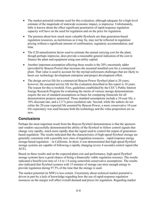 •   The market potential estimate used for this evaluation, although adequate for a high-level
       estimate of the magnitude of statewide economic impact, is imprecise. Unfortunately,
       little is known about the effect significant penetration of rapid-response regulation
       capacity will have on the need for regulation and on the price for regulation.
   •   The premise about how much more valuable flywheels are than generation-based
       regulation resources, as meritorious as it may be, may not be reflected in regulation
       pricing without a significant amount of confirmation, regulatory accommodation, and
       time.
   •   The 0.20 annualization factor used to estimate the annual carrying cost for the plant,
       though perhaps imprecise, does provide a reasonable general indication of the cost to
       finance the plant and equipment using non-utility capital.
   •   Another important assumption affecting these results is the 20% uncertainly adder
       (provided by Beacon Power) that increases the assumed installed cost for a commercial
       plant. That value is used to account for the myriad unforeseen challenges that are likely to
       beset any technology development enterprise and project development effort.
   •   The design service life for a commercial Beacon Power flywheel plant is 20 years;
       however, the assumed service life for the evaluation described in this report is 10 years.
       The reason for this is twofold. First, guidelines established by the CEC’s Public Interest
       Energy Research Program for evaluating the merits of various storage demonstrations
       require the use of standard assumptions as bases for comparing financials for all
       demonstration projects sponsored. Those standard assumptions include a 10-year life, a
       10% discount rate, and a 2.5 % price escalation rate. Second, while the authors do not
       refute the 20-year expected life assumed by Beacon Power, a more conservative 10-year
       life expectancy was used because both the technology and the value proposition are so
       new.

Conclusions
Perhaps the most important result from the Beacon flywheel demonstration is that the sponsors
and vendors successfully demonstrated the ability of the flywheel to follow control signals that
change very rapidly, much more rapidly than the signal used to control the output of generation-
based regulation. The results indicated that the characteristics of high-speed flywheel storage are
generally consistent with a possible new class of regulation resources – rapid-response energy
storage-based regulation – in California. In short, it was demonstrated that high-speed flywheel
storage systems are capable of following a rapidly changing (every 4 seconds) control signal (the
ACE).
Based on these results and on the expected plant cost and performance, high-speed flywheel
storage systems have a good chance of being a financially viable regulation resource. The results
indicated a benefit/cost ratio of 1.6 to 1.8 using somewhat conservative assumptions. The results
also indicated that flywheel systems with 15 minutes of storage can store enough energy to
provide regulation during 97.5% of the time that the storage is used.
The market potential (in MW) is less certain. Uncertainty about technical market potential is
driven in part by a lack of knowledge regarding how the use of rapid-response regulation
resources on the margin will affect overall demand and prices for regulation. Regarding market


                                               E-8
 