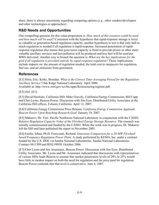 share, there is always uncertainty regarding competing options (e.g., other vendors/developers
and other technologies or approaches).

R&D Needs and Opportunities
One compelling question for this value proposition is–How much of this resource could be used
and how much will be used? Consistent with the hypothesis that rapid-response storage is twice
as valuable as generation-based regulation capacity, another hypothesis to test is that only half as
much regulation is needed if all regulation is rapid-response. Increased penetration of rapid-
response regulation also means that generation capacity is freed to provide power or other more
valuable ancillary services and less pollution will be produced and less fuel will be used per
MWh delivered. Another way to broach the question is–What are the key implications for the
grid if all regulation is provided entirely by rapid-response regulation? Those implications
include impacts on: the amount of regulation needed, the total cost to ratepayers for regulation,
fuel use, and air emissions from generation.

References
[E1] Hirst, Eric. Kirby, Brendan. What is the Correct Time-Averaging Period for the Regulation
Ancillary Service? Oak Ridge National Laboratory. April 2000.
Available at: http://www.ornl.gov/sci/btc/apps/Restructuring/regtime.pdf.
[E2] ibid. [E1].
[E3] David Hawkins, California ISO; Mike Gravely, California Energy Commission; Bill Capp
and Chet Lyons, Beacon Power. Discussion with Jim Eyer, Distributed Utility Associates at the
California ISO offices. Folsom, California. April 12, 2007.
[E4] California Energy Commission Press Release. California Energy Commission Applauds
Beacon Power Upon Reaching Research Goal. January 10, 2007.
[E5] Makarov, Dr. Yuri. Pacific Northwest National Laboratory in conjunction with the CAISO.
Relative Regulation Capacity Value of the Flywheel Energy Storage Resource. The research was
initially commissioned and funded by the CAISO. While the work was in progress, Dr. Makarov
left the ISO and later published the report in November 2005.
[E6] Enslin, Johan, Ph.D. Fioravanti, Richard. Emissions Comparison for a 20-MW Flywheel-
based Frequency Regulation Power Plant. A study performed by KEMA, Inc. under a contract
funded by the U.S. DOE via Sandia National Laboratories. Sandia National Laboratories
Contract #611589 and RFQ #9058. October 2006.
[E7] Chet Lyons and Jim Arseneaux, Beacon Power. Discussion with Jim Eyer, Distributed
Utility Associates. Mr. Lyons and Mr. Arseneaux indicated that discussions with representatives
of various ISOs leads Beacon to assume that market penetration levels of 20% to 25% would
have little to modest impact on both the need for regulation and the price paid for regulation.
Beacon Power contends that that level is conservative. June 6, 2007.




                                                E-9
 
