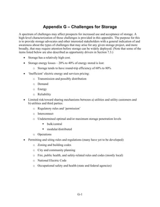 Appendix G – Challenges for Storage
A spectrum of challenges may affect prospects for increased use and acceptance of storage. A
high-level characterization of those challenges is provided in this appendix. The purpose for this
is to provide storage advocates and other interested stakeholders with a general indication of and
awareness about the types of challenges that may arise for any given storage project, and more
broadly, that may require attention before storage can be widely deployed. (Note that some of the
items listed below are also described as opportunity drivers in Section 7.3.)
   •   Storage has a relatively high cost.
   •   Storage energy losses – 20% to 40% of energy stored is lost:
           o Storage tends to have round-trip efficiency of 60% to 80%
   •   ‘Inefficient’ electric energy and services pricing:
           o Transmission and possibly distribution
           o Demand
           o Energy
           o Reliability
   •   Limited risk/reward sharing mechanisms between a) utilities and utility customers and
       b) utilities and third parties:
           o Regulatory rules and ‘permission’
           o Interconnect
           o Undetermined optimal and/or maximum storage penetration levels
                      bulk/central
                      modular/distributed
           o Operations
   •   Permitting and siting rules and regulations (many have yet to be developed):
           o Zoning and building codes
           o City and community planning
           o Fire, public health, and safety-related rules and codes (mostly local)
           o National Electric Code
           o Occupational safety and health (state and federal agencies)




                                                G-1
 