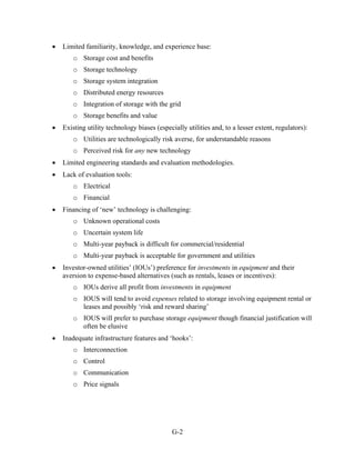 •   Limited familiarity, knowledge, and experience base:
        o Storage cost and benefits
        o Storage technology
        o Storage system integration
        o Distributed energy resources
        o Integration of storage with the grid
        o Storage benefits and value
•   Existing utility technology biases (especially utilities and, to a lesser extent, regulators):
        o Utilities are technologically risk averse, for understandable reasons
        o Perceived risk for any new technology
•   Limited engineering standards and evaluation methodologies.
•   Lack of evaluation tools:
        o Electrical
        o Financial
•   Financing of ‘new’ technology is challenging:
        o Unknown operational costs
        o Uncertain system life
        o Multi-year payback is difficult for commercial/residential
        o Multi-year payback is acceptable for government and utilities
•   Investor-owned utilities’ (IOUs’) preference for investments in equipment and their
    aversion to expense-based alternatives (such as rentals, leases or incentives):
        o IOUs derive all profit from investments in equipment
        o IOUS will tend to avoid expenses related to storage involving equipment rental or
          leases and possibly ‘risk and reward sharing’
        o IOUS will prefer to purchase storage equipment though financial justification will
          often be elusive
•   Inadequate infrastructure features and ‘hooks’:
        o Interconnection
        o Control
        o Communication
        o Price signals




                                             G-2
 