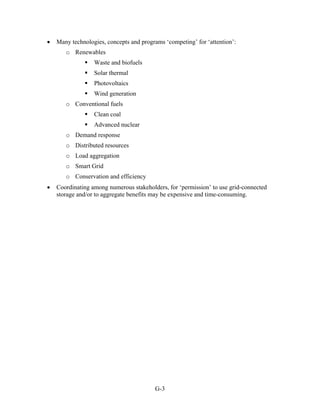 •   Many technologies, concepts and programs ‘competing’ for ‘attention’:
       o Renewables
                  Waste and biofuels
                  Solar thermal
                  Photovoltaics
                  Wind generation
       o Conventional fuels
                  Clean coal
                  Advanced nuclear
       o Demand response
       o Distributed resources
       o Load aggregation
       o Smart Grid
       o Conservation and efficiency
•   Coordinating among numerous stakeholders, for ‘permission’ to use grid-connected
    storage and/or to aggregate benefits may be expensive and time-consuming.




                                         G-3
 