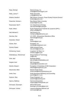 Reed, Michael            Electro Energy, Inc.
                         mreed@electroenergyinc.com
Reilly, James T.         Reilly Associates
                         j_reilly@verizon.net
Roberts, Bradford        S&C Electric Company, Power Quality Products Division
                         broberts@sandc.com
Rosenthal, Andrew L.     New Mexico State University
                         arosenth@nmsu.edu
Rossmeissl, Neil P.      U.S. Department of Energy
                         neil.rossmeissl@hq.doe.gov
Rufer, Alfred            Ecole Polytechnique Federale de Lausanne (EPFL)
                         alfred.rufer@epfl.ch
Saft, Michael C.         Saft America, Inc.
                         michael.saft@saftamerica.com
Sanchez, Dan             U.S. DOE - Albuquerque Operations Office
                         dsanchez@doeal.gov
Schainker, Robert        EPRI
                         rschaink@epri.com
Scheer, Rich             Energetics, Inc.
                         rscheer@energeticsinc.com
Schmitt, Robert          GNB Industrial Power
                         rob.schmitt@exide.com
Schoenung, Susan         Longitude 122 West, Inc
                         schoenung@aol.com
Shahidehpour, Mohammad   Illinois Institute of Technology
                         ms@iit.edu
Shirk, Bob               NorthStar Battery
                         bob.shirk@northstarbattery.com
Singhal. Amit            NEI Corporation
                         asinghal@neicorporation.com
Skolnik, Edward          Energetics–A Subsidiary of VSE Corporation
                         eskolnik@energeticsinc.com
Skowronski, Mark         Electric Power Group
                         skowronski@electricpowergroup.com
Smith, Paul              Smith Aerospace Marketing and Consulting
                         psmith9@woh.rr.com
Sostrom, Stan            Power Engineers, Inc.
                         ssostrom@powereng.com
Spence, Matthew          Hammond Expanders
                         mspence@hmndexpander.com
Srinivasan, Devarajan    APS STAR Center
                         devarajan.srinivasan@aps.com
Srinivasan, Venkat       Lawrence Berkeley National Lab
                         vsrinivasan@lbl.gov



                                        H-6
 