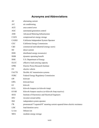 Acronyms and Abbreviations
AC       alternating current
A/C      air conditioning
ACE      area control error
AGC      automated generation control
AMI      Advanced Metering Infrastructure
CAES     compressed air energy storage
CAISO    California Independent System Operator
CEC      California Energy Commission
C&I      commercial and industrial (energy users)
DC       direct current
DER      distributed energy resource(s)
DOB      dynamic operating benefit
DOE      U.S. Department of Energy
ELCC     effective load carrying capacity
EPRI     Electric Power Research Institute
EV       electric vehicle
FACTS    flexible AC transmission systems
FERC     Federal Energy Regulatory Commission
kW       kilowatt
kWh      kilowatt-hour
kV       kilovolt
kVA      kilovolt-Ampere (or kilovolt-Amp)
kVAR     kilovolt-Ampere reactive (or kilovolt-Amp reactive)
IEEE     Institute of Electronics and Electrical Engineers
IOU      investor-owned utility
ISO      independent system operator
2
IR       pronounced “I squared R” meaning current squared times electric resistance
LDC      load duration curve
Li-ion   lithium-ion
MES      modular energy storage


                                          xxiii
 