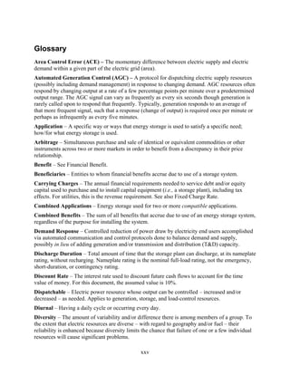 Glossary
Area Control Error (ACE) – The momentary difference between electric supply and electric
demand within a given part of the electric grid (area).
Automated Generation Control (AGC) – A protocol for dispatching electric supply resources
(possibly including demand management) in response to changing demand. AGC resources often
respond by changing output at a rate of a few percentage points per minute over a predetermined
output range. The AGC signal can vary as frequently as every six seconds though generation is
rarely called upon to respond that frequently. Typically, generation responds to an average of
that more frequent signal, such that a response (change of output) is required once per minute or
perhaps as infrequently as every five minutes.
Application – A specific way or ways that energy storage is used to satisfy a specific need;
how/for what energy storage is used.
Arbitrage – Simultaneous purchase and sale of identical or equivalent commodities or other
instruments across two or more markets in order to benefit from a discrepancy in their price
relationship.
Benefit – See Financial Benefit.
Beneficiaries – Entities to whom financial benefits accrue due to use of a storage system.
Carrying Charges – The annual financial requirements needed to service debt and/or equity
capital used to purchase and to install capital equipment (i.e., a storage plant), including tax
effects. For utilities, this is the revenue requirement. See also Fixed Charge Rate.
Combined Applications – Energy storage used for two or more compatible applications.
Combined Benefits – The sum of all benefits that accrue due to use of an energy storage system,
regardless of the purpose for installing the system.
Demand Response – Controlled reduction of power draw by electricity end users accomplished
via automated communication and control protocols done to balance demand and supply,
possibly in lieu of adding generation and/or transmission and distribution (T&D) capacity.
Discharge Duration – Total amount of time that the storage plant can discharge, at its nameplate
rating, without recharging. Nameplate rating is the nominal full-load rating, not the emergency,
short-duration, or contingency rating.
Discount Rate – The interest rate used to discount future cash flows to account for the time
value of money. For this document, the assumed value is 10%.
Dispatchable – Electric power resource whose output can be controlled – increased and/or
decreased – as needed. Applies to generation, storage, and load-control resources.
Diurnal – Having a daily cycle or occurring every day.
Diversity – The amount of variability and/or difference there is among members of a group. To
the extent that electric resources are diverse – with regard to geography and/or fuel – their
reliability is enhanced because diversity limits the chance that failure of one or a few individual
resources will cause significant problems.

                                                xxv
 