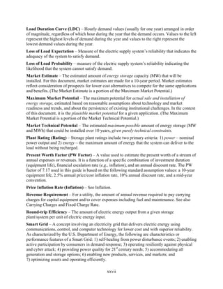 Load Duration Curve (LDC) – Hourly demand values (usually for one year) arranged in order
of magnitude, regardless of which hour during the year that the demand occurs. Values to the left
represent the highest levels of demand during the year and values to the right represent the
lowest demand values during the year.
Loss of Load Expectation – Measure of the electric supply system’s reliability that indicates the
adequacy of the system to satisfy demand.
Loss of Load Probability – measure of the electric supply system’s reliability indicating the
likelihood that the system cannot satisfy demand.
Market Estimate – The estimated amount of energy storage capacity (MW) that will be
installed. For this document, market estimates are made for a 10-year period. Market estimates
reflect consideration of prospects for lower cost alternatives to compete for the same applications
and benefits. (The Market Estimate is a portion of the Maximum Market Potential.)
Maximum Market Potential – The maximum potential for actual sale and installation of
energy storage, estimated based on reasonable assumptions about technology and market
readiness and trends, and about the persistence of existing institutional challenges. In the context
of this document, it is the plausible market potential for a given application. (The Maximum
Market Potential is a portion of the Market Technical Potential.)
Market Technical Potential – The estimated maximum possible amount of energy storage (MW
and MWh) that could be installed over 10 years, given purely technical constraints.
Plant Rating (Rating) – Storage plant ratings include two primary criteria: 1) power – nominal
power output and 2) energy – the maximum amount of energy that the system can deliver to the
load without being recharged.
Present Worth Factor (PW Factor) – A value used to estimate the present worth of a stream of
annual expenses or revenues. It is a function of a specific combination of investment duration
(equipment life), financial escalation rate (e.g., inflation), and an annual discount rate. The PW
factor of 7.17 used in this guide is based on the following standard assumption values: a 10-year
equipment life, 2.5% annual price/cost inflation rate, 10% annual discount rate, and a mid-year
convention.
Price Inflation Rate (Inflation) – See Inflation.
Revenue Requirement – For a utility, the amount of annual revenue required to pay carrying
charges for capital equipment and to cover expenses including fuel and maintenance. See also
Carrying Charges and Fixed Charge Rate.
Round-trip Efficiency – The amount of electric energy output from a given storage
plant/system per unit of electric energy input.
Smart Grid – A concept involving an electricity grid that delivers electric energy using
communications, control, and computer technology for lower cost and with superior reliability.
As characterized by the U.S. Department of Energy, the following are characteristics or
performance features of a Smart Grid: 1) self-healing from power disturbance events; 2) enabling
active participation by consumers in demand response; 3) operating resiliently against physical
and cyber attack; 4) providing power quality for 21st century needs; 5) accommodating all
generation and storage options; 6) enabling new products, services, and markets; and
7) optimizing assets and operating efficiently.

                                               xxvii
 