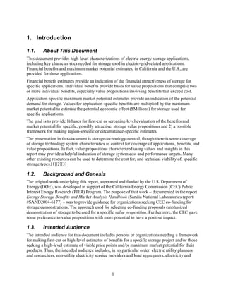 1. Introduction

1.1.     About This Document
This document provides high-level characterizations of electric energy storage applications,
including key characteristics needed for storage used in electric-grid-related applications.
Financial benefits and maximum market potential estimates, in California and the U.S., are
provided for those applications.
Financial benefit estimates provide an indication of the financial attractiveness of storage for
specific applications. Individual benefits provide bases for value propositions that comprise two
or more individual benefits, especially value propositions involving benefits that exceed cost.
Application-specific maximum market potential estimates provide an indication of the potential
demand for storage. Values for application-specific benefits are multiplied by the maximum
market potential to estimate the potential economic effect ($Millions) for storage used for
specific applications.
The goal is to provide 1) bases for first-cut or screening-level evaluation of the benefits and
market potential for specific, possibly attractive, storage value propositions and 2) a possible
framework for making region-specific or circumstance-specific estimates.
The presentation in this document is storage-technology-neutral, though there is some coverage
of storage technology system characteristics as context for coverage of applications, benefits, and
value propositions. In fact, value propositions characterized using values and insights in this
report may provide a helpful indication of storage system cost and performance targets. Many
other existing resources can be used to determine the cost for, and technical viability of, specific
storage types.[1][2][3]

1.2.     Background and Genesis
The original work underlying this report, supported and funded by the U.S. Department of
Energy (DOE), was developed in support of the California Energy Commission (CEC) Public
Interest Energy Research (PIER) Program. The purpose of that work – documented in the report
Energy Storage Benefits and Market Analysis Handbook (Sandia National Laboratories report
#SAND2004-6177) – was to provide guidance for organizations seeking CEC co-funding for
storage demonstrations. The approach used for selecting co-funding proposals emphasized
demonstration of storage to be used for a specific value proposition. Furthermore, the CEC gave
some preference to value propositions with more potential to have a positive impact.

1.3.     Intended Audience
The intended audience for this document includes persons or organizations needing a framework
for making first-cut or high-level estimates of benefits for a specific storage project and/or those
seeking a high-level estimate of viable price points and/or maximum market potential for their
products. Thus, the intended audience includes, in no particular order: electric utility planners
and researchers, non-utility electricity service providers and load aggregators, electricity end



                                                 1
 