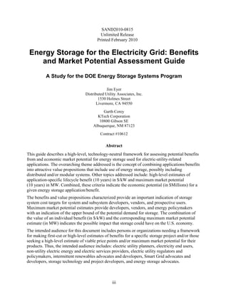 SAND2010-0815
                                          Unlimited Release
                                        Printed February 2010


 Energy Storage for the Electricity Grid: Benefits
    and Market Potential Assessment Guide
           A Study for the DOE Energy Storage Systems Program

                                              Jim Eyer
                                 Distributed Utility Associates, Inc.
                                        1530 Holmes Street
                                       Livermore, CA 94550
                                           Garth Corey
                                        KTech Corporation
                                         10800 Gibson SE
                                      Albuquerque, NM 87123
                                          Contract #10612

                                             Abstract
This guide describes a high-level, technology-neutral framework for assessing potential benefits
from and economic market potential for energy storage used for electric-utility-related
applications. The overarching theme addressed is the concept of combining applications/benefits
into attractive value propositions that include use of energy storage, possibly including
distributed and/or modular systems. Other topics addressed include: high-level estimates of
application-specific lifecycle benefit (10 years) in $/kW and maximum market potential
(10 years) in MW. Combined, these criteria indicate the economic potential (in $Millions) for a
given energy storage application/benefit.
The benefits and value propositions characterized provide an important indication of storage
system cost targets for system and subsystem developers, vendors, and prospective users.
Maximum market potential estimates provide developers, vendors, and energy policymakers
with an indication of the upper bound of the potential demand for storage. The combination of
the value of an individual benefit (in $/kW) and the corresponding maximum market potential
estimate (in MW) indicates the possible impact that storage could have on the U.S. economy.
The intended audience for this document includes persons or organizations needing a framework
for making first-cut or high-level estimates of benefits for a specific storage project and/or those
seeking a high-level estimate of viable price points and/or maximum market potential for their
products. Thus, the intended audience includes: electric utility planners, electricity end users,
non-utility electric energy and electric services providers, electric utility regulators and
policymakers, intermittent renewables advocates and developers, Smart Grid advocates and
developers, storage technology and project developers, and energy storage advocates.



                                                 iii
 