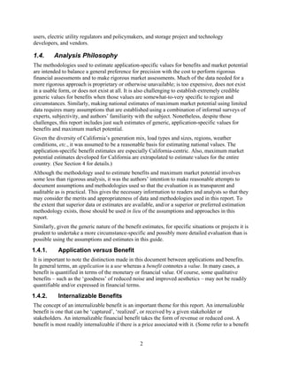 users, electric utility regulators and policymakers, and storage project and technology
developers, and vendors.

1.4.     Analysis Philosophy
The methodologies used to estimate application-specific values for benefits and market potential
are intended to balance a general preference for precision with the cost to perform rigorous
financial assessments and to make rigorous market assessments. Much of the data needed for a
more rigorous approach is proprietary or otherwise unavailable; is too expensive, does not exist
in a usable form, or does not exist at all. It is also challenging to establish extremely credible
generic values for benefits when those values are somewhat-to-very specific to region and
circumstances. Similarly, making national estimates of maximum market potential using limited
data requires many assumptions that are established using a combination of informal surveys of
experts, subjectivity, and authors’ familiarity with the subject. Nonetheless, despite those
challenges, this report includes just such estimates of generic, application-specific values for
benefits and maximum market potential.
Given the diversity of California’s generation mix, load types and sizes, regions, weather
conditions, etc., it was assumed to be a reasonable basis for estimating national values. The
application-specific benefit estimates are especially California-centric. Also, maximum market
potential estimates developed for California are extrapolated to estimate values for the entire
country. (See Section 4 for details.)
Although the methodology used to estimate benefits and maximum market potential involves
some less than rigorous analysis, it was the authors’ intention to make reasonable attempts to
document assumptions and methodologies used so that the evaluation is as transparent and
auditable as is practical. This gives the necessary information to readers and analysts so that they
may consider the merits and appropriateness of data and methodologies used in this report. To
the extent that superior data or estimates are available, and/or a superior or preferred estimation
methodology exists, those should be used in lieu of the assumptions and approaches in this
report.
Similarly, given the generic nature of the benefit estimates, for specific situations or projects it is
prudent to undertake a more circumstance-specific and possibly more detailed evaluation than is
possible using the assumptions and estimates in this guide.
1.4.1.     Application versus Benefit
It is important to note the distinction made in this document between applications and benefits.
In general terms, an application is a use whereas a benefit connotes a value. In many cases, a
benefit is quantified in terms of the monetary or financial value. Of course, some qualitative
benefits – such as the ‘goodness’ of reduced noise and improved aesthetics – may not be readily
quantifiable and/or expressed in financial terms.
1.4.2.     Internalizable Benefits
The concept of an internalizable benefit is an important theme for this report. An internalizable
benefit is one that can be ‘captured’, ‘realized’, or received by a given stakeholder or
stakeholders. An internalizable financial benefit takes the form of revenue or reduced cost. A
benefit is most readily internalizable if there is a price associated with it. (Some refer to a benefit


                                                   2
 