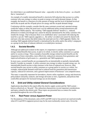 for which there is an established financial value – especially in the form of a price – as a benefit
that is ‘monetized’.)
An example of a readily internalized benefit is electricity bill reduction that accrues to a utility
customer who uses storage to reduce on-peak a) energy cost and b) demand charges. In that
example, the benefit is a function of a) the amount of energy and the level of demand involved
and b) the on-peak and the off-peak prices for energy and the on-peak demand charge.
Continuing with the example; consider that the same customer-owned and -operated storage
could also reduce or delay the need (and cost) for additional utility-owned transmission and
distribution (T&D) capacity. The resulting ‘T&D upgrade deferral’ benefit (i.e., reduced,
deferred or avoided cost) though real, cannot be directly internalized by the utility customer who
installs the storage. That is because there is no established ‘price’ associated with reducing the
need for a specific T&D capacity upgrade (i.e., the utility’s avoided cost cannot be shared with
end users who take actions that defer/reduce the need and cost for a T&D upgrade). Rather, the
resulting T&D upgrade deferral benefit is internalized by the utility and/or the utility’s ratepayers
as a group (in the form of reduced, deferred, or avoided price increase).
1.4.3.     Societal Benefits
Although not addressed in detail in this report, it is important to consider some important
storage-related benefits that accrue, in part or in whole, to electric utility customers as a group
and/or to society at large. Three examples of possible storage-related societal benefits are the
integration of more renewables, more effectively; reduced air emissions from generation; and
improved utilization of grid assets (i.e., generation and T&D equipment).
In most cases, societal benefits are accompanied by an internalizable or partially internalizable
benefit. Consider an example: A utility customer uses storage to reduce on-peak energy use. An
internalizable benefit accrues to that customer in the form of reduced cost; however, other
societal benefits may accrue to utility customers as a group and/or to society as a whole. For
example, reduced peak demand could lead to reduced need for generation and transmission
capacity, reduced air emissions, and a general improvement of businesses’ cost competitiveness.
This topic is especially important for lawmakers, electric utility regulators, energy and electricity
policymakers and policy analysts, and storage advocates as laws, regulations, and policies that
could affect prospects for increased storage use are developed.

1.5.     Grid and Utility-related General Considerations
Applications described in this report affect the electric supply system and the T&D system –
known collectively as ‘the grid’. This subsection characterizes several important considerations
and topics related to the electric grid. Those topics are presented here as context for results
presented throughout the rest of this report.
1.5.1.     Real Power versus Apparent Power
For the purposes of this document, units of kW and MW (real or true power) are used universally
when kVA and MVA (apparent power) may be the more technically correct units. Given the




                                                  3
 