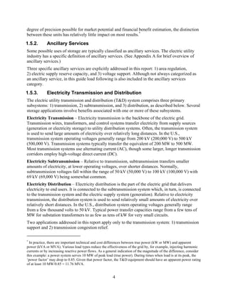 degree of precision possible for market potential and financial benefit estimation, the distinction
between these units has relatively little impact on most results.*
1.5.2.       Ancillary Services
Some possible uses of storage are typically classified as ancillary services. The electric utility
industry has a specific definition of ancillary services. (See Appendix A for brief overview of
ancillary services.)
Three specific ancillary services are explicitly addressed in this report: 1) area regulation,
2) electric supply reserve capacity, and 3) voltage support. Although not always categorized as
an ancillary service, in this guide load following is also included in the ancillary services
category.
1.5.3.       Electricity Transmission and Distribution
The electric utility transmission and distribution (T&D) system comprises three primary
subsystems: 1) transmission, 2) subtransmission, and 3) distribution, as described below. Several
storage applications involve benefits associated with one or more of these subsystems.
Electricity Transmission – Electricity transmission is the backbone of the electric grid.
Transmission wires, transformers, and control systems transfer electricity from supply sources
(generation or electricity storage) to utility distribution systems. Often, the transmission system
is used to send large amounts of electricity over relatively long distances. In the U.S.,
transmission system operating voltages generally range from 200 kV (200,000 V) to 500 kV
(500,000 V). Transmission systems typically transfer the equivalent of 200 MW to 500 MW.
Most transmission systems use alternating current (AC), though some larger, longer transmission
corridors employ high-voltage direct current (DC).
Electricity Subtransmission – Relative to transmission, subtransmission transfers smaller
amounts of electricity, at lower operating voltages, over shorter distances. Normally,
subtransmission voltages fall within the range of 50 kV (50,000 V) to 100 kV (100,000 V) with
69 kV (69,000 V) being somewhat common.
Electricity Distribution – Electricity distribution is the part of the electric grid that delivers
electricity to end users. It is connected to the subtransmission system which, in turn, is connected
to the transmission system and the electric supply system (generation). Relative to electricity
transmission, the distribution system is used to send relatively small amounts of electricity over
relatively short distances. In the U.S., distribution system operating voltages generally range
from a few thousand volts to 50 kV. Typical power transfer capacities range from a few tens of
MW for substation transformers to as few as tens of kW for very small circuits.
Two applications addressed in this report apply only to the transmission system: 1) transmission
support and 2) transmission congestion relief.

*
  In practice, there are important technical and cost differences between true power (kW or MW) and apparent
power (kVA or MVA). Various load types reduce the effectiveness of the grid by, for example, injecting harmonic
currents or by increasing reactive power flows. As a general indication of the magnitude of the difference, consider
this example: a power system serves 10 MW of peak load (true power). During times when load is at its peak, the
‘power factor’ may drop to 0.85. Given that power factor, the T&D equipment should have an apparent power rating
of at least 10 MW/0.85 = 11.76 MVA.


                                                         4
 