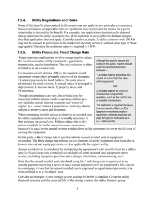1.5.4.     Utility Regulations and Rules
Some of the benefits characterized in this report may not apply in any particular circumstance
because provisions of applicable rules or regulations may not provide the means for a given
stakeholder to internalize the benefit. For example, one application characterized is demand
charge reduction for utility customers; but, if the customer is not eligible for demand charges,
then that application does not apply. Consider another example: A utility customer with 100 kW
may not be allowed to participate in the market for ancillary services (without some type of ‘load
aggregation’) because the minimum capacity required is 1 MW.
1.5.5.     Utility Financials: Fixed Charge Rate
 Some important applications involve storage used to reduce
the need to own other utility equipment – generation,             Although the topic is beyond the
transmission, and/or distribution. The cost reduction is often    scope of this guide, readers should
referred to as an avoided cost.                                   note the important distinction
                                                                  between—
For investor-owned utilities (IOUs), the avoided cost of
                                                                  1) avoided cost for ownership of a
equipment ownership is primarily consists of six elements:
                                                                  capital investment (in this case,
1) interest payments for bond holders, 2) equity returns          utility equipment)
(dividends) for stock owners, 3) annual return of principal or
depreciation, 4) income taxes, 5) property taxes, and                              and
6) insurance.                                                     2) avoided cost for an expense
                                                                  incurred due to equipment
Though circumstances can vary, the avoided cost for
                                                                  operation, such as the cost for fuel
municipal utilities (munis) and co-operative utilities (co-       or variable maintenance.
ops) includes annual interest payments and ‘return of
capital’ (i.e., amortization). Cooperatives’ cost may also be     The distinction is important because
subject to property taxes and insurance.                          investor-owned utilities’ profit is
                                                                  based on investments made in
When estimating benefits related to deferred or avoided cost      equipment, whereas expenses are
for utility equipment ownership, it is usually necessary to       pass throughs to end users as-is
first estimate the annual cost. Utilities often refer to this     (i.e., without profit).
annual avoided cost as the annual revenue requirement
because it is equal to the annual revenue needed (from utility customers) to cover the full cost of
owning the equipment.
In this guide, a fixed charge rate is used to estimate annual avoided cost of equipment
ownership. The fixed charge rate reflects the six elements of utility equipment cost listed above
(annual interest and equity payments, etc.) as applicable for a given utility.
Annual avoided cost is calculated by multiplying the equipment’s total installed cost by a utility-
specific fixed charge rate. (Installed cost includes all costs incurred until equipment enters
service, including equipment purchase price, design, installation, commissioning, etc.)
Note that the annual avoided cost calculated using the fixed charge rate is equivalent to an
annuity payment involving a series of equal annual payments over the equipment’s life, similar
to a mortgage. Given that the annual avoided cost is expressed as equal annual payments, it is
often referred to as a ‘levelized’ cost.
Consider an example: A new storage system costing $500,000 is installed. Given the utility
financial structure and the expected life of the storage system, the utility financial group

                                                 5
 