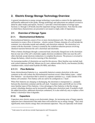2. Electric Energy Storage Technology Overview
A general introduction to energy storage technology is provided as context for the applications
and benefits addressed in this guide. Storage technology and subsystems are subjects covered in
detail by other studies and reports. Section 2.1 provides a brief description of storage types.
Sections 2.2 through 2.20 briefly describe important storage characteristics. Note that the order
in which these characteristics are presented is not meant to imply order of importance.

2.1.         Overview of Storage Types
2.1.1.         Electrochemical Batteries
Electrochemical batteries consist of two or more electrochemical cells. The cells use chemical
reaction(s) to create a flow of electrons – electric current. Primary elements of a cell include the
container, two electrodes (anode and cathode), and electrolyte material. The electrolyte is in
contact with the electrodes. Current is created by the oxidation-reduction process involving
chemical reactions between the cell’s electrolyte and electrodes.
When a battery discharges through a connected load, electrically charged ions in the electrolyte
that are near one of the cell’s electrodes supply electrons (oxidation) while ions near the cell’s
other electrode accept electrons (reduction), to complete the process. The process is reversed to
charge the battery, which involves ionizing of the electrolyte.
An increasing number of chemistries are used for this process. More familiar ones include lead-
acid, nickel-cadmium (NiCad), lithium-ion (Li-ion), sodium/sulfur (Na/S), zinc/bromine (Zn/Br),
vanadium-redox, nickel-metal hydride (Ni-MH), and others.
2.1.1.1.        Flow Batteries
Some electrochemical batteries (e.g., automobile batteries) contain electrolyte in the same
container as the cells (where the electrochemical reactions occur). Other battery types – called
flow batteries – use electrolyte that is stored in a separate container (e.g., a tank) outside of the
battery cell container. Flow battery cells are said to be configured as a ‘stack’.
When flow batteries are charging or discharging, the electrolyte is transported (i.e., pumped)
between the electrolyte container and the cell stack. Vanadium redox and Zn/Br are two of the
more familiar types of flow batteries. A key advantage to flow batteries is that the storage
system’s discharge duration can be increased by adding more electrolyte (and, if needed to hold
the added electrolyte, additional electrolyte containers). It is also relatively easy to replace a flow
battery’s electrolyte when it degrades.
2.1.2.         Capacitors
Capacitors store electric energy as an electrostatic charge. An increasing array of larger capacity
capacitors have characteristics that make them well-suited for use as energy storage.* They store
significantly more electric energy than conventional capacitors. They are especially well-suited


*
    Trade names for such devices include Supercapacitor and Ultracapacitor.


                                                         11
 